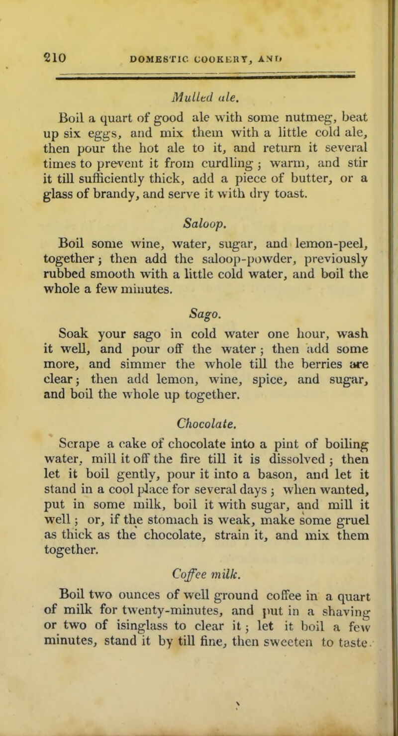 Mulled ule. Boil a quart of good ale with some nutmeg, beat up six eggs, and mix them with a little cold ale, then pour the hot ale to it, and return it several times to prevent it from curdling ; warm, and stir it till sufficiently thick, add a piece of butter, or a glass of brandy, and serve it with dry toast. Saloop. Boil some wine, water, sugar, and lemon-peel, together; then add the saloop-powder, previously rubbed smooth with a little cold water, and boil the whole a few minutes. Sago. Soak your sago in cold water one hour, wash it well, and pour off the water ; then add some more, and simmer the whole till the berries are clear j then add lemon, wine, spice, and sugar, and boil the whole up together. Chocolate. Scrape a cake of chocolate into a pint of boiling water, mill it off the fire till it is dissolved; then let it boil gently, pour it into a bason, and let it stand in a cool {dace for several days ; when wanted, put in some milk, boil it with sugar, and mill it well; or, if the stomach is weak, make some gruel as thick as the chocolate, strain it, and mix them together. Coffee milk. Boil two ounces of well ground coffee in a quart of milk for twenty-minutes, and put in a shaving or two of isinglass to clear it; let it boil a few minutes, stand it by till fine, then sweeten to taste