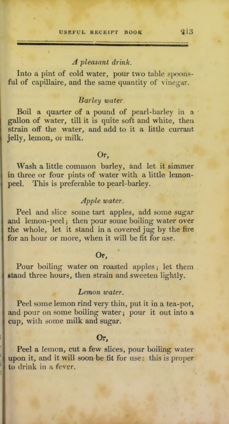 A pleasant drink. Into a pint of cold water, pour two table spoons- ful of capillaire, and the same quantity of vinegar. Barley water. Boil a quarter of a pound of pearl-barley in a gallon of water, till it is quite soft and white, then strain off the water, and add to it a little currant jelly, lemon, or milk. Or, Wash a little common barley, and let it simmer in three or four pints of water with a little lemon- peel. This is preferable to pearl-barley. Apple water. Peel and slice some tart apples, add some sugar and lemon-peel j then pour some boiling water over the whole, let it stand in a covered jug by the fire for an hour or more, when it will be fit for use. Or, Pour boiling water on roasted appies; let them stand three hours, then strain and sweeten lightly. Lemon water. Peel some lemon rind very thin, put it in a tea-pot, and pour on some boiling water; pour it out into a cup, with some milk and sugar. Or, Peel a lemon, cut a few slices, pour boiling water upon it, and it will soon be fit for use: this is proper to drink in a fever.