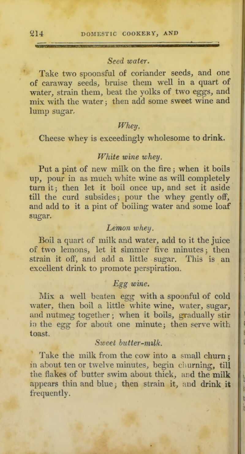 Seed water. Take two spoonsful of coriander seeds, and one of caraway seeds, bruise them well in a quart of water, strain them, beat the yolks of two eggs, and mix with the water; then add some sweet wine and lump sugar. Whey. Cheese whey is exceedingly wholesome to drink. White wine whey. Put a pint of new milk on the fire; when it boils up, pour in as much white wine as will completely turn it; then let it boil once up, and set it aside till the curd subsides; pour the whey gently off, and add to it a pint of boiling water and some loaf sugar. Lemon whey. Boil a quart of milk and water, add to it the juice of two lemons, let it simmer five minutes; then strain it off, and add a little sugar. This is an excellent drink to promote perspiration. Egg wine. Mix a well beaten egg with a spoonful of cold water, then boil a little white wane, water, sugar, and nutmeg together; when it boils, gradually stir in the egg for about one minute; then serve with toast. Sweet butter-milk. Take the milk from the cow into a small churn ; in about ten or twelve minutes, begin churning, till the flakes of butter swim about thick, and the milk appears thin and blue; then strain it, and drink it frequently.