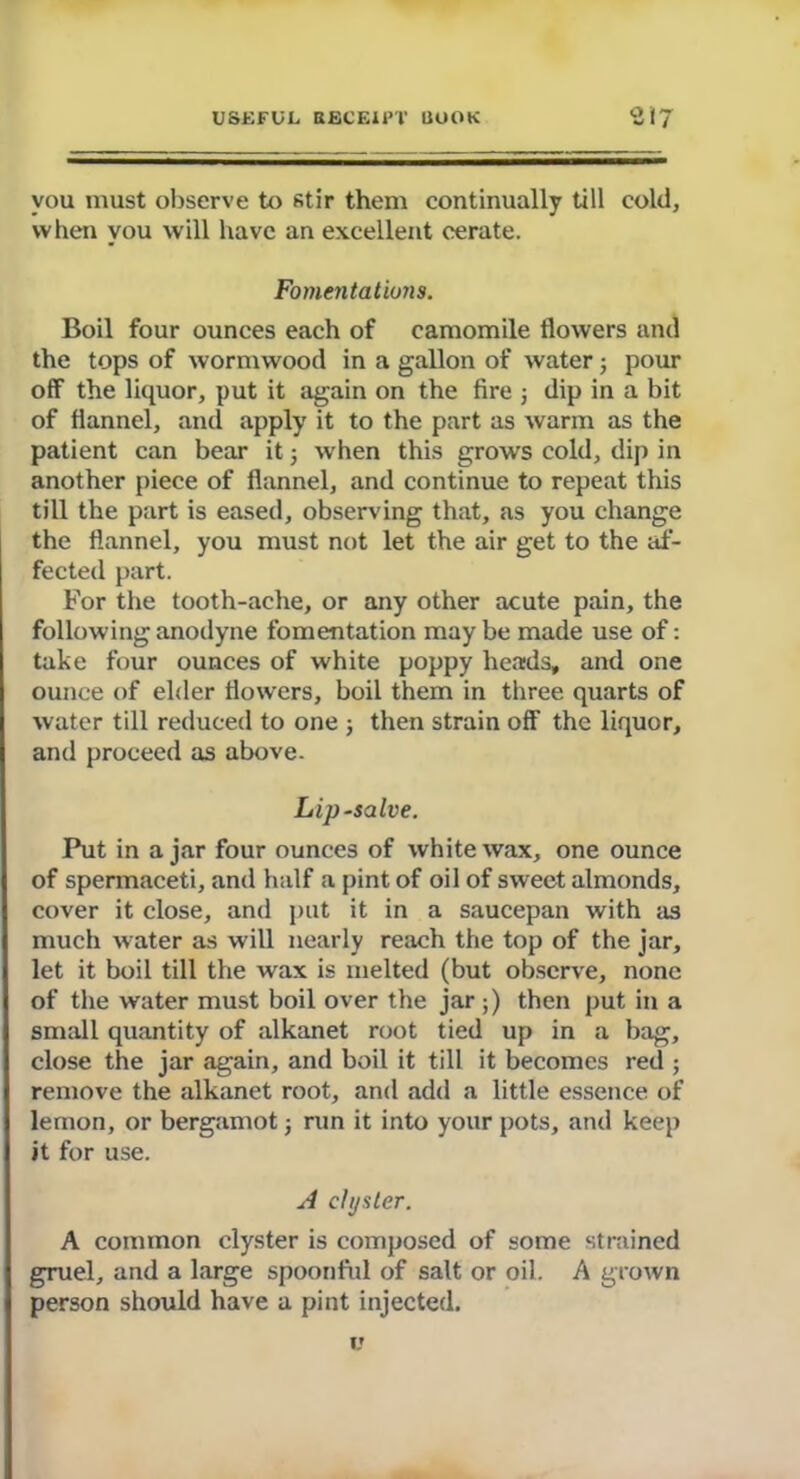 you must observe to stir them continually till cold, when you will have an excellent cerate. Fomentations. Boil four ounces each of camomile flowers and the tops of wormwood in a gallon of water; pom- off the liquor, put it again on the fire ; dip in a bit of flannel, and apply it to the part as warm as the patient can bear it; when this grows cold, dip in another piece of flannel, and continue to repeat this till the part is eased, observing that, as you change the flannel, you must not let the air get to the af- fected part. For the tooth-ache, or any other acute pain, the following anodyne fomentation may be made use of: take four ounces of white poppy heads, and one ounce of elder flowers, boil them in three quarts of water till reduced to one j then strain off the liquor, and proceed as above. Lipsalve. Put in a jar four ounces of white wax, one ounce of spermaceti, and half a pint of oil of sweet almonds, cover it close, and put it in a saucepan with as much water as will nearly reach the top of the jar, let it boil till the wax is melted (but observe, none of the water must boil over the jar ;) then put in a small quantity of alkanet root tied up in a bag, close the jar again, and boil it till it becomes red ; remove the alkanet root, and add a little essence of lemon, or bergamot; run it into your pots, and keep it for use. A clyster. A common clyster is composed of some strained gruel, and a large spoonful of salt or oil. A grown person should have a pint injected. v