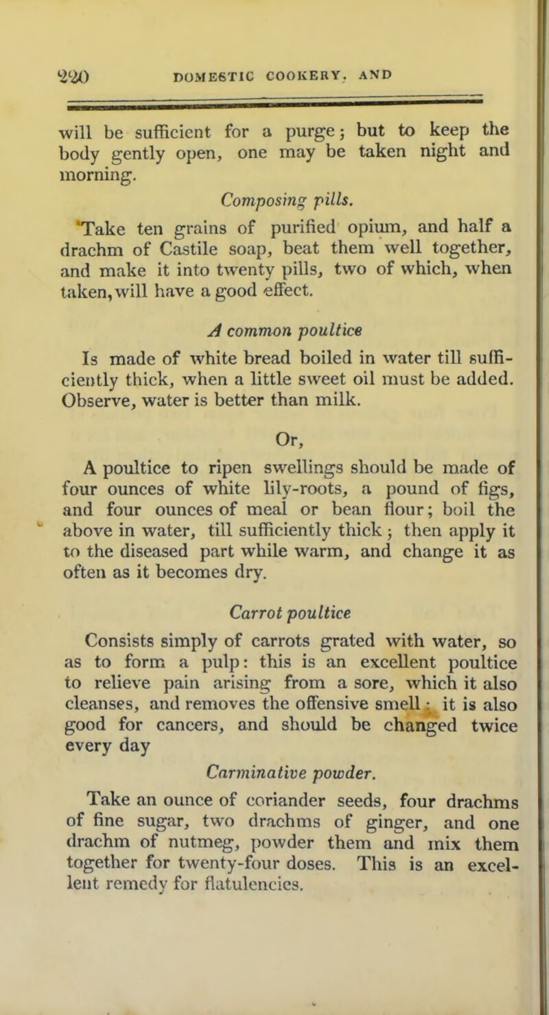 will be sufficient for a purge; but to keep the body gently open, one may be taken night and morning. Composing pills. 'Take ten grains of purified opium, and half a drachm of Castile soap, beat them well together, and make it into twenty pills, two of which, when taken, will have a good effect. si common poultice Is made of white bread boiled in water till suffi- ciently thick, when a little sweet oil must be added. Observe, water is better than milk. Or, A poultice to ripen swellings should be made of four ounces of white lilv-roots, a pound of figs, and four ounces of meal or bean flour; boil the above in water, till sufficiently thick ; then apply it to the diseased part while warm, and change it as often as it becomes dry. Carrot poultice Consists simply of carrots grated with water, so as to form a pulp: this is an excellent poultice to relieve pain arising from a sore, which it also cleanses, and removes the offensive smelly it is also good for cancers, and should be changed twice every day Carminative powder. Take an ounce of coriander seeds, four drachms of fine sugar, two drachms of ginger, and one drachm of nutmeg, powder them and mix them together for twenty-four doses. This is an excel- lent remedy for flatulencies.