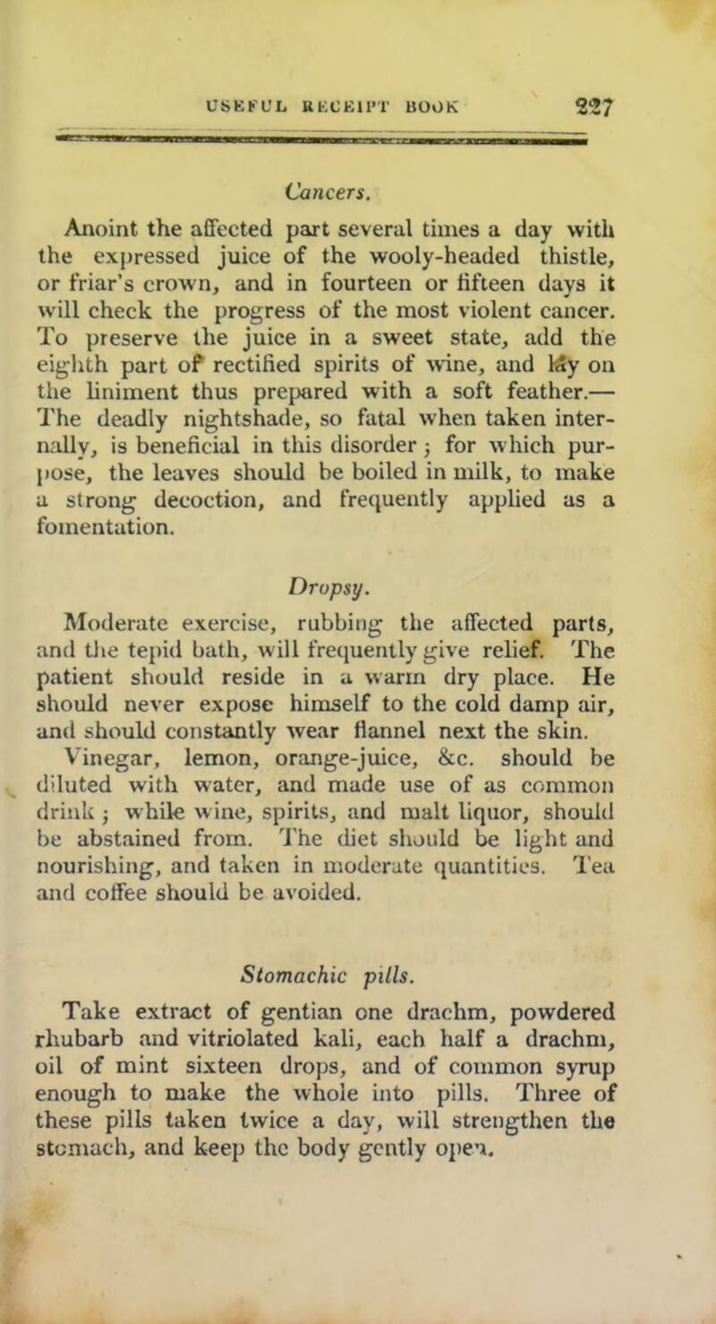 Cancers. Anoint the affected part several times a day with the expressed juice of the wooly-headed thistle, or friar’s crown, and in fourteen or fifteen days it will check the progress of the most violent cancer. To preserve the juice in a sweet state, add the eighth part of rectified spirits of wine, and kly on the liniment thus prepared with a soft feather.— The deadly nightshade, so fatal when taken inter- nally, is beneficial in this disorderj for which pur- pose, the leaves should be boiled in milk, to make a strong decoction, and frequently applied as a fomentation. Dropsy. Moderate exercise, rubbing the affected parts, and the tepid bath, will frequently give relief. The patient should reside in a warm dry place. He should never expose himself to the cold damp air, and should constantly wear flannel next the skin. Vinegar, lemon, orange-juice, &c. should be diluted with water, and made use of as common drink ; while wine, spirits, and malt liquor, should be abstained from. The diet should be light and nourishing, and taken in moderate quantities. Tea and coffee should be avoided. Stomachic pills. Take extract of gentian one drachm, powdered rhubarb and vitriolated kali, each half a drachm, oil of mint sixteen drops, and of common syrup enough to make the whole into pills. Three of these pills taken twice a day, will strengthen the stomach, and keep the body gently open.