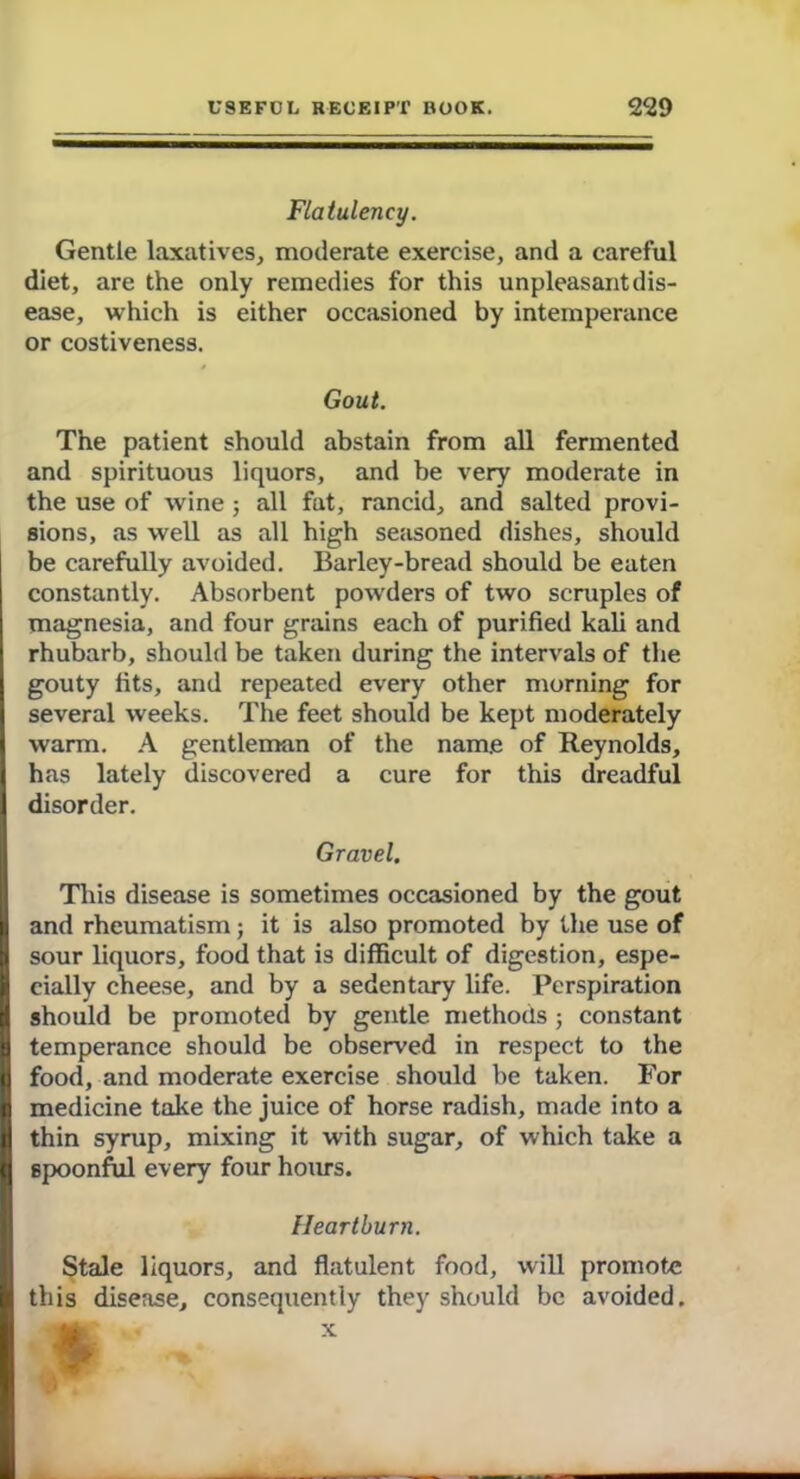 Flatulency. Gentle laxatives, moderate exercise, and a careful diet, are the only remedies for this unpleasant dis- ease, which is either occasioned by intemperance or costiveness. Gout. The patient should abstain from all fermented and spirituous liquors, and be very moderate in tbe use of wine ; all fat, rancid, and salted provi- sions, as well as all high seasoned dishes, should be carefully avoided. Barley-bread should be eaten constantly. Absorbent powders of two scruples of magnesia, and four grains each of purified kali and rhubarb, should be taken during the intervals of the gouty fits, and repeated every other morning for I several weeks. The feet should be kept moderately Iwarm. A gentleman of the name of Reynolds, has lately discovered a cure for this dreadful disorder. Gravel. This disease is sometimes occasioned by the gout 1 and rheumatism; it is also promoted by the use of I sour liquors, food that is difficult of digestion, espe- cially cheese, and by a sedentary life. Perspiration I should be promoted by gentle methods ; constant I temperance should be observed in respect to the | food, and moderate exercise should be taken. For 2 medicine take the juice of horse radish, made into a thin syrup, mixing it with sugar, of which take a II Bpoonful every four hours. Heartburn. Stale liquors, and flatulent food, will promote I this disease, consequently they should be avoided.