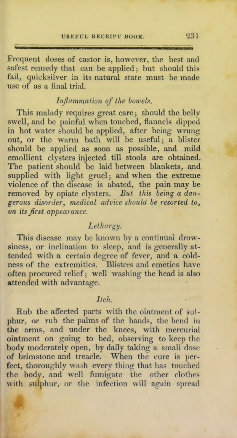 Frequent doses of castor is, however, the best and safest remedy that can be applied; but should this fail, quicksilver in its natural state must be made use of as a final trial. Inflammation of the bowels. This malady requires great care} should the belly swell, and be painful when touched, flannels dipped in hot water should be applied, after being wrung out, or the warm bath will be useful ; a blister should be applied as soon as possible, and mild emollient clysters injected till stools are obtained. The patient should be laid between blankets, and supplied with light gruel} and when the extreme violence of the disease is abated, the pain may be removed by opiate clysters. But this being a dan- gerous disorder, medical advice should be resorted to, on its first appearance. Lethargy. This disease may be known by a continual drow- siness, or inclination to sleep, and is generally at- tended with a certain degree of fever, and a cold- ness of the extremities. Blisters and emetics have often procured relief} well washing the head is also attended with advantage. Itch. Rub the affected parts with the ointment of sul- phur, or rub the palms of the hands, the bend in the arms, and under the knees, with mercurial ointment on going to bed, observing to keep the body moderately open, by daily taking a small dose of brimstone and treacle. When the cure is per- fect, thoroughly wash every thing that has touched the body, and well fumigate the other clothes with sulphur, or the infection will again spread