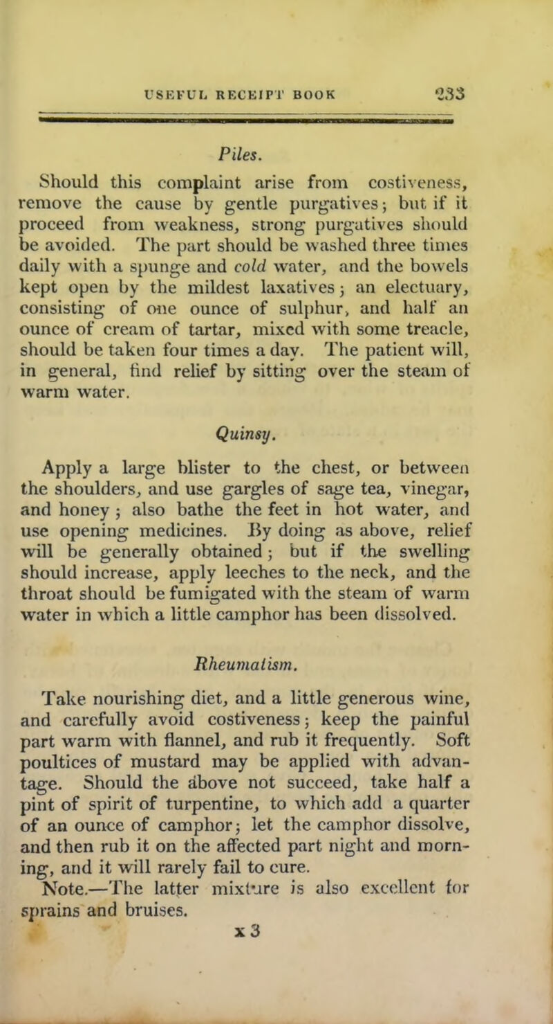 Piles. Should this complaint arise from costiveness, remove the cause by gentle purgatives; but if it proceed from weakness, strong purgatives should be avoided. The part should be washed three times daily with a spunge and cold water, and the bowels kept open by the mildest laxatives; an electuary, consisting of one ounce of sulphur, and half an ounce of cream of tartar, mixed with some treacle, should be taken four times a day. The patient will, in general, find relief by sitting over the steam of warm water. Quinsy. Apply a large blister to the chest, or between the shoulders, and use gargles of sage tea, vinegar, and honey ; also bathe the feet in hot water, and use opening medicines. By doing as above, relief will be generally obtained; but if the swelling should increase, apply leeches to the neck, and the throat should be fumigated with the steam of warm water in which a little camphor has been dissolved. Rheumatism. Take nourishing diet, and a little generous wine, and carefully avoid costiveness; keep the painful part warm with flannel, and rub it frequently. Soft poultices of mustard may be applied with advan- tage. Should the above not succeed, take half a pint of spirit of turpentine, to which add a quarter of an ounce of camphor; let the camphor dissolve, and then rub it on the affected part night and morn- ing, and it will rarely fail to cure. Note.—The latter mixture is also excellent for sprains and bruises. x3