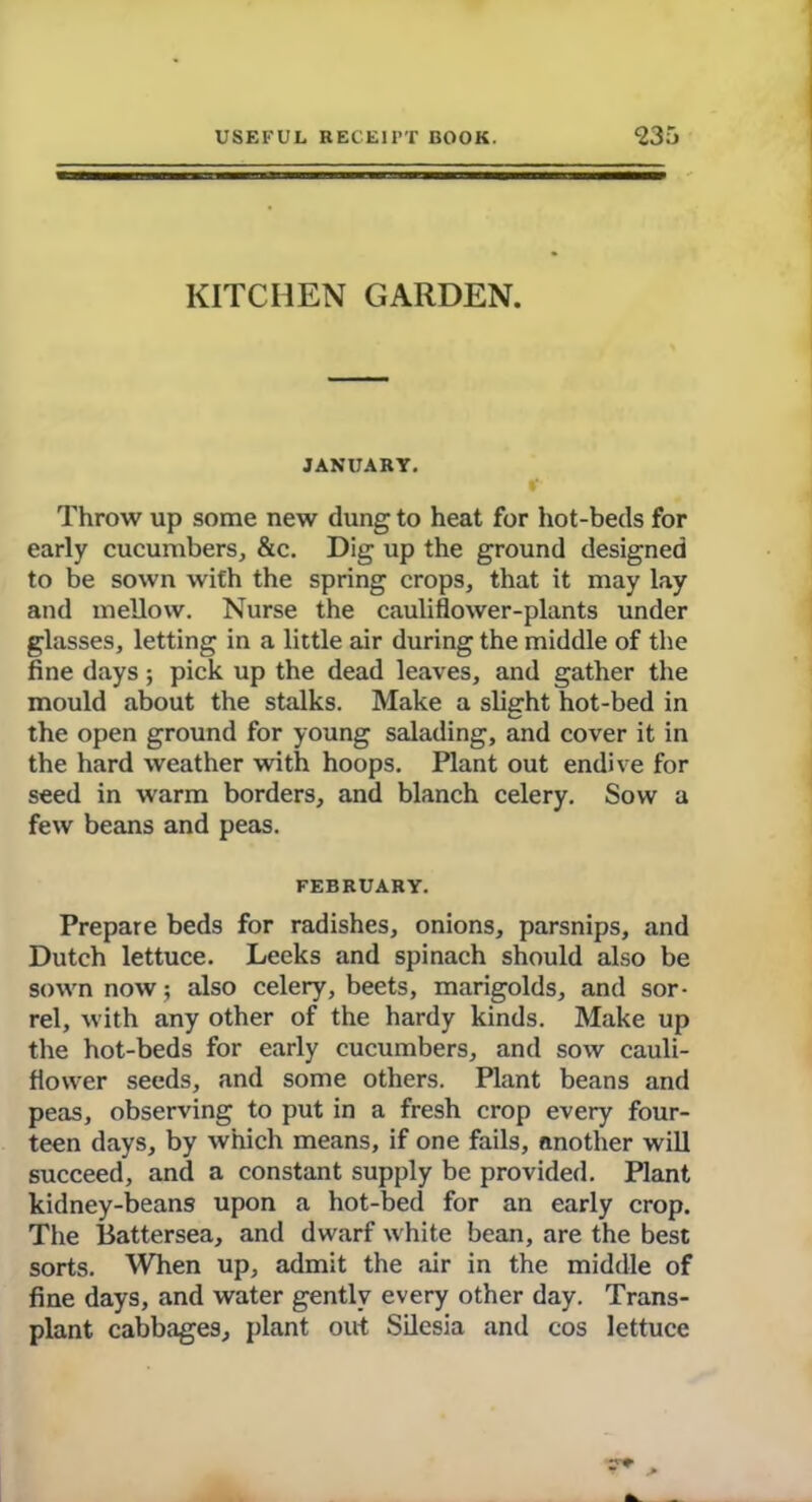 KITCHEN GARDEN. JANUARY. r Throw up some new dung to heat for hot-beds for early cucumbers, &c. Dig up the ground designed to be sown with the spring crops, that it may lay and mellow. Nurse the cauliflower-plants under glasses, letting in a little air during the middle of the fine days; pick up the dead leaves, and gather the mould about the stalks. Make a slight hot-bed in the open ground for young salading, and cover it in the hard weather with hoops. Plant out endive for seed in warm borders, and blanch celery. Sow a few beans and peas. FEBRUARY. Prepare beds for radishes, onions, parsnips, and Dutch lettuce. Leeks and spinach should also be sown now; also celery, beets, marigolds, and sor- rel, with any other of the hardy kinds. Make up the hot-beds for early cucumbers, and sow cauli- flower seeds, and some others. Plant beans and peas, observing to put in a fresh crop every four- teen days, by which means, if one fails, another will succeed, and a constant supply be provided. Plant kidney-beans upon a hot-bed for an early crop. The Battersea, and dwarf white bean, are the best sorts. When up, admit the air in the middle of fine days, and water gently every other day. Trans- plant cabbages, plant out Silesia and cos lettuce