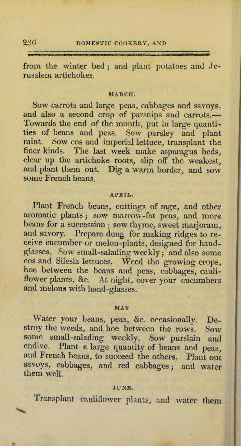 from the winter bed ; and plant potatoes and Je rusalem artichokes. MARCH. Sow carrots and large peas, cabbages and savoys, and also a second crop of parsnips and carrots.— Towards the end of the month, put in large quanti- ties of beans and peas. Sow parsley and plant mint. Sow cos and imperial lettuce, transplant the finer kinds. The last week make asparagus beds, clear up the artichoke roots, slip off the weakest, and plant them out. Dig a warm border, and sow some French beans. APRIL. Plant French beans, cuttings of sage, and other aromatic plants ; sow marrow-fat peas, and more beans for a succession ; sow thyme, sweet marjoram, and savory. Prepare dung for making ridges to re- ceive cucumber or melon-plants, designed for hand- glasses* Sow small-salading weekly; and also some cos and Silesia lettuces. Weed the growing crops, hoe between the beans and peas, cabbages, cauli- flower plants, &c. At night, cover your cucumbers and melons with hand-glasses. MAY Water your beans, peas, &c. occasionally. De- stroy the weeds, and hoe between the rows. Sow some small-salading weekly. Sow purslain and endive. Plant a large quantity of beans and peas, and French beans, to succeed the others. Plant out savoys, cabbages, and red cabbages; and water them well. JUNE. Transplant cauliflower plants, and water them