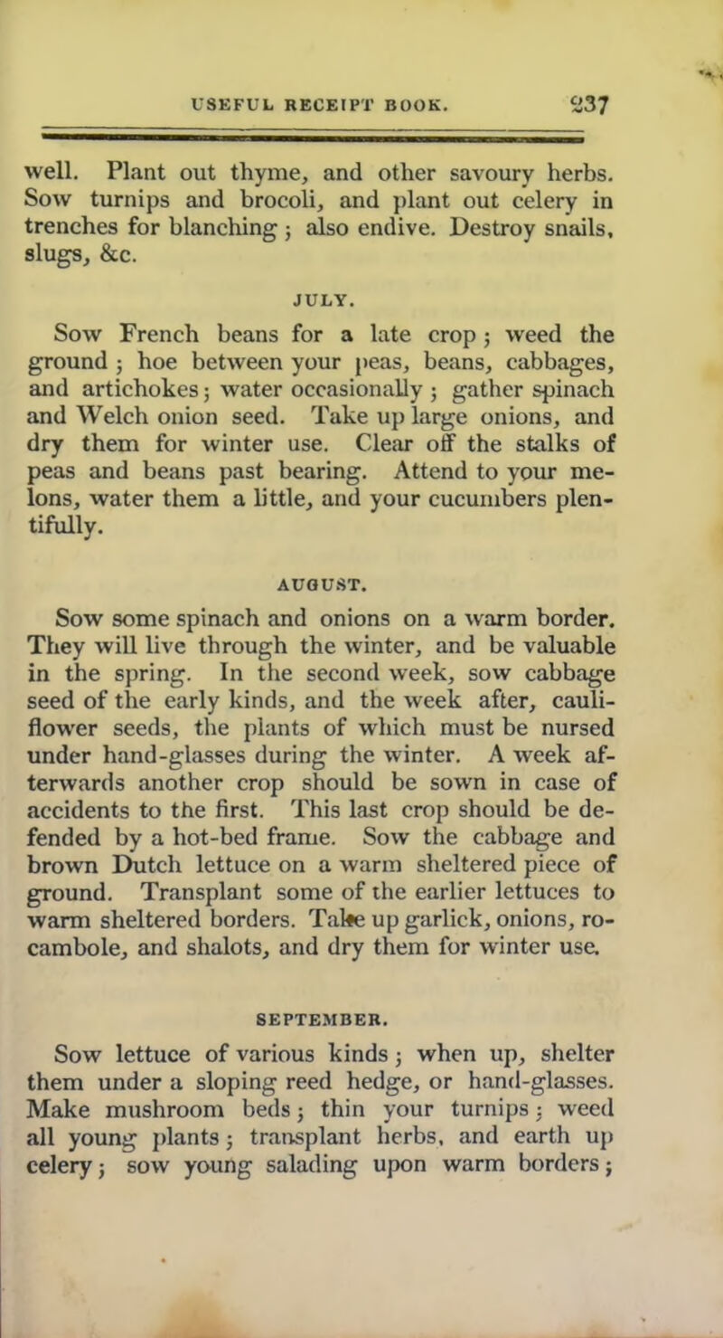 well. Plant out thyme, and other savoury herbs. Sow turnips and brocoli, and plant out celery in trenches for blanching ; also endive. Destroy snails, slugs, &c. JULY. Sow French beans for a late crop ; weed the ground ; hoe between your peas, beans, cabbages, and artichokes; water occasionally ; gather spinach and Welch onion seed. Take up large onions, and dry them for winter use. Clear off the stalks of peas and beans past bearing. Attend to your me- lons, water them a little, and your cucumbers plen- tifully. AUGUST. Sow some spinach and onions on a warm border. They will live through the winter, and be valuable in the spring. In the second week, sow cabbage seed of the early kinds, and the week after, cauli- flower seeds, the plants of which must be nursed under hand-glasses during the winter. A week af- terwards another crop should be sown in case of accidents to the first. This last crop should be de- fended by a hot-bed frame. Sow the cabbage and brown Dutch lettuce on a warm sheltered piece of ground. Transplant some of the earlier lettuces to warm sheltered borders. Take up garlick, onions, ro- cambole, and shalots, and dry them for winter use. SEPTEMBER. Sow lettuce of various kinds; when up, shelter them under a sloping reed hedge, or hand-glasses. Make mushroom beds; thin your turnips : weed all young plants ; transplant herbs, and earth up celery; sow young salading upon warm borders j