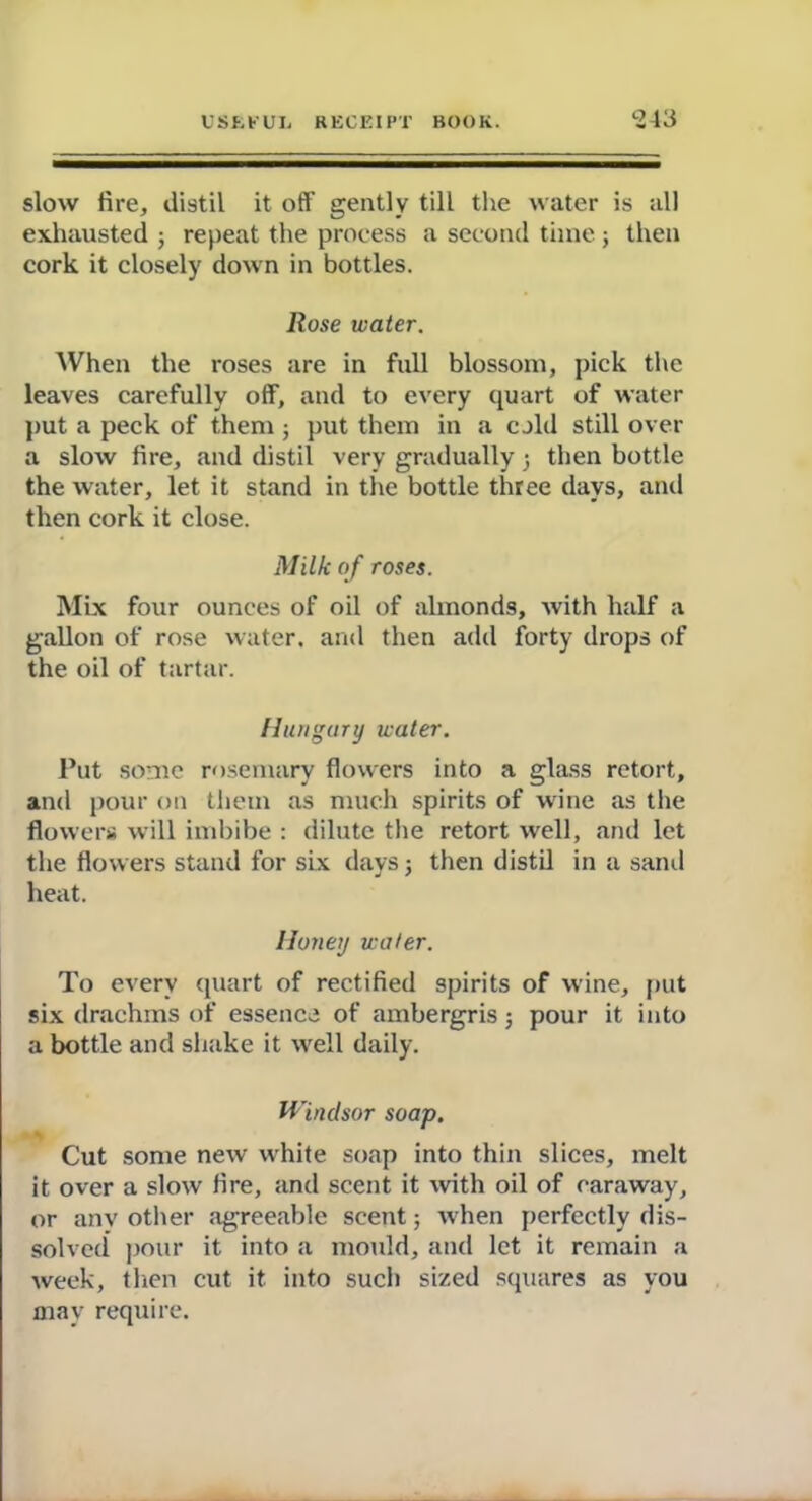 slow fire, distil it off gently till the water is all exhausted ; repeat the process a second time; then cork it closely down in bottles. Rose water. When the roses are in full blossom, pick the leaves carefully off, and to every quart of water put a peck of them ; put them in a cold still over a slow fire, and distil very gradually 3 then bottle the water, let it stand in the bottle three days, and then cork it close. Milk of roses. Mix four ounces of oil of almonds, with half a gallon of rose water, and then add forty drops of the oil of tartar. Hungary water. Put some rosemary flowers into a glass retort, and pour on them as much spirits of wine as the flowers will imbibe : dilute the retort well, and let the flowers stand for six days 3 then distil in a sand heat. Honey water. To every quart of rectified spirits of wine, put six drachms of essence of ambergris 3 pour it into a bottle and shake it well daily. Windsor soap. Cut some new white soap into thin slices, melt it over a slow fire, and scent it with oil of caraway, or any other agreeable scent 3 when perfectly dis- solved pour it into a mould, and let it remain a week, then cut it into such sized squares as you may require.