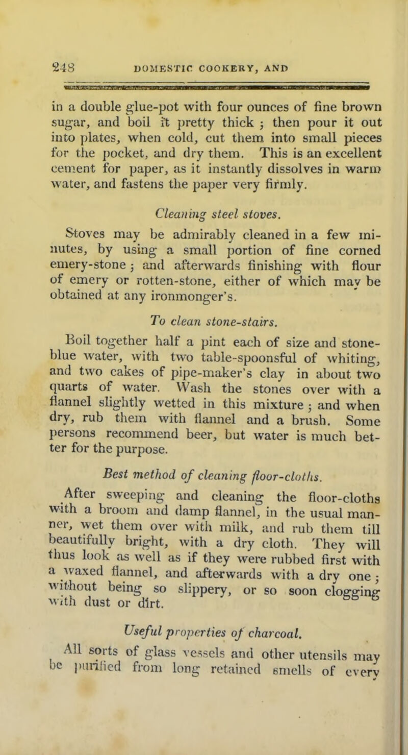 in a double glue-pot with four ounces of fine brown sugar, and boil it pretty thick ; then pour it out into plates, when cold, cut them into small pieces for the pocket, and dry them. This is an excellent cement for paper, as it instantly dissolves in warm water, and fastens the paper very firmly. Cleaning steel stoves. Stoves may be admirably cleaned in a few mi- nutes, by using a small portion of fine corned emery-stone 5 and afterwards finishing with flour of emery or rotten-stone, either of which may be obtained at any ironmonger’s. To clean stotie-stairs. Boil together halt a pint each of size and stone- blue water, with two table-spoonsful of whiting, and two cakes of pipe-maker’s clay in about two quarts of water. Wash the stones over with a flannel slightly wetted in this mixture ; and when dry, rub them with flannel and a brush. Some persons recommend beer, but water is much bet- ter for the purpose. Best method of cleaning floor-cloths. After sweeping and cleaning the floor-cloths with a broom and damp flannel, in the usual man- ner, wet them over with milk, and rub them till beautifully bright, with a dry cloth. They will thus look as well as if they were rubbed first with a waxed flannel, and afterwards with a dry one ■, without being so slippery, or so soon clog’ffinp’ With dust or dirt. && ^ Useful properties of charcoal. All sorts of glass vessels and other utensils may ,1C purified from long retained smells of every