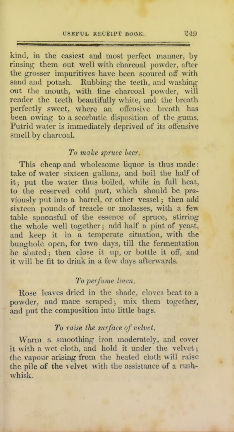 kind, in the easiest and most perfect manner, by rinsing them out well with charcoal powder, after the grosser impuritives have been scoured off w ith sand and potash. Rubbing the teeth, and washing out the mouth, with fine charcoal powder, will render the teeth beautifully white, and the breath perfectly sweet, where an offensive breath has been owing to a scorbutic disposition of the gums. Putrid water is immediately deprived of its offensive smell by charcoal. To make spruce leer. This cheap and wholesome liquor is thus made: take of water sixteen gallons, and boil the half of it j put the water thus boiled, while in full heat, to the reserved cold part, which should be pre- viously put into a barrel, or other vessel; then add sixteen pounds of treacle or molasses, with a few table spoonsful of the essence of spruce, stirring the whole well together ; add half a pint of yeast, and keep it in a temperate situation, with the bunghole open, for tw'o days, till the fermentation be abated; then close it up, or bottle it off, and it w ill be fit to drink in a few days afterwards. To perfume linen. Rose leaves dried in the shade, cloves beat to a powder, and mace scraped; mix them together, and put the composition into little bags. To raise the surface of velvet. Warm a smoothing iron moderately, and cover it with a w et cloth, and hold it under the velvet; the vapour arising from the heated cloth will raise the pile of the velvet with the assistance of a rush- whisk.