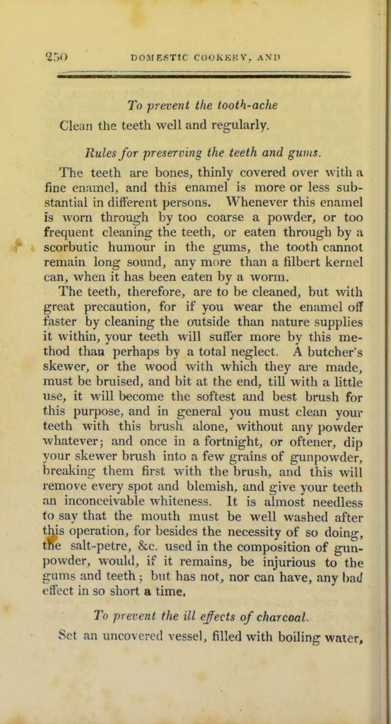 To prevent the tooth-ache Clean the teeth well and regularly. Rules for preserving the teeth and gums. The teeth are bones, thinly covered over with a fine enamel, and this enamel is more or less sub- stantial in different persons. Whenever this enamel is worn through by too coarse a powder, or too frequent cleaning the teeth, or eaten through by a scorbutic humour in the gums, the tooth cannot remain long sound, any more than a filbert kernel can, when it has been eaten by a worm. The teeth, therefore, are to be cleaned, but with great precaution, for if you wear the enamel off faster by cleaning the outside than nature supplies it within, your teeth will suffer more by this me- thod than perhaps by a total neglect. A butcher’s skewer, or the wood with which they are made, must be bruised, and bit at the end, till with a little use, it will become the softest and best brush for this purpose, and in general you must clean your teeth with this brush alone, without any powder whatever; and once in a fortnight, or oftener, dip your skewer brush into a few grains of gunpowder, breaking them first with the brush, and this will remove every spot and blemish, and give your teeth an inconceivable whiteness. It is almost needless to say that the mouth must be well washed after this operation, for besides the necessity of so doing, tne salt-petre, &c. used in the composition of gun- powder, would, if it remains, be injurious to the gums and teeth ; but has not, nor can have, any bad effect in so short a time. To prevent the ill effects of charcoal. Set an uncovered vessel, filled with boiling water.