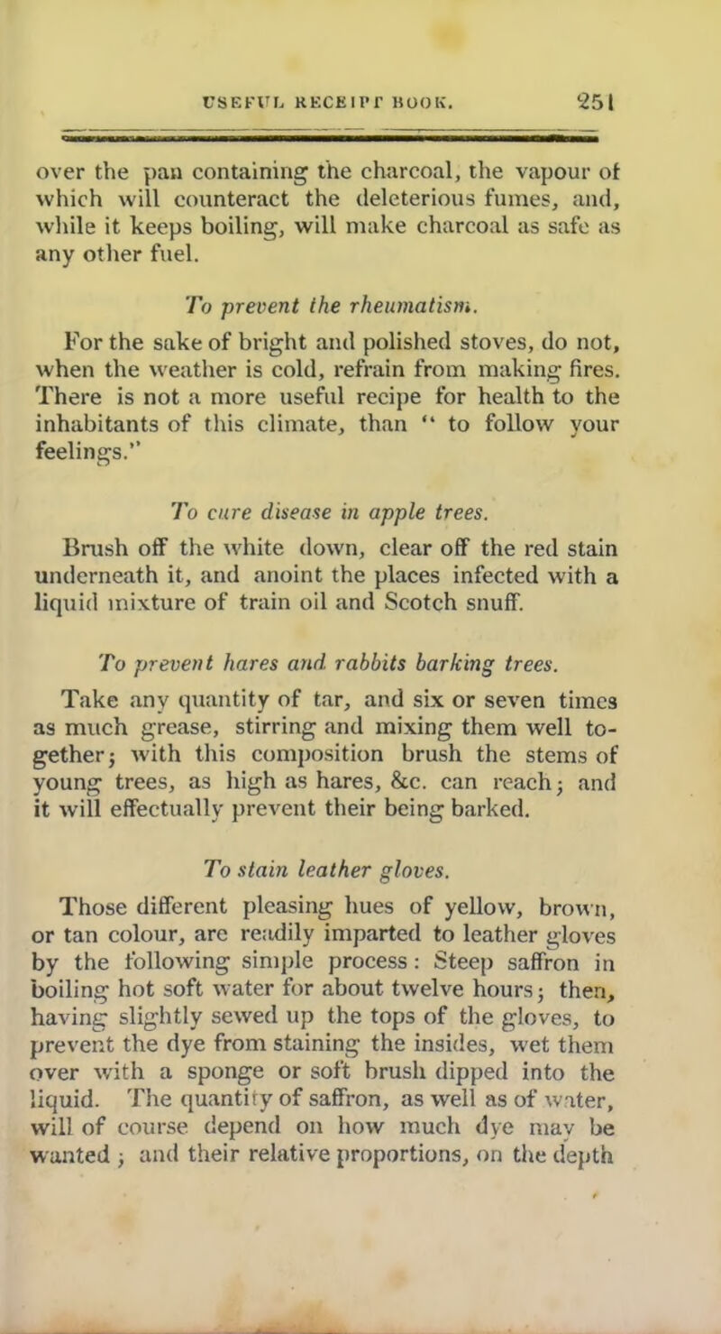 over the pan containing the charcoal, the vapour of which will counteract the deleterious fumes, and, while it keeps boiling, will make charcoal as safe as any other fuel. To prevent the rheumatism. For the sake of bright and polished stoves, do not, when the weather is cold, refrain from making fires. There is not a more useful recipe for health to the inhabitants of this climate, than “ to follow vour feelings.” To cure disease in apple trees. Brush off the white down, clear off the red stain underneath it, and anoint the places infected with a liquid mixture of train oil and Scotch snuff. To prevent hares arid, rabbits barking trees. Take any quantity of tar, and six or seven times as much grease, stirring and mixing them well to- gether ■, with this composition brush the stems of young trees, as high as hares, 8tc. can reach; and it will effectually prevent their being barked. To stain leather gloves. Those different pleasing hues of yellow, brown, or tan colour, are readily imparted to leather gloves by the following simple process: Steep saffron in boiling hot soft water for about twelve hours 5 then, having slightly sewed up the tops of the gloves, to prevent the dye from staining the insides, wet them over with a sponge or soft brush dipped into the liquid. The quantify of saffron, as well as of water, will of course depend on how much dye may be wanted ; and their relative proportions, on the depth