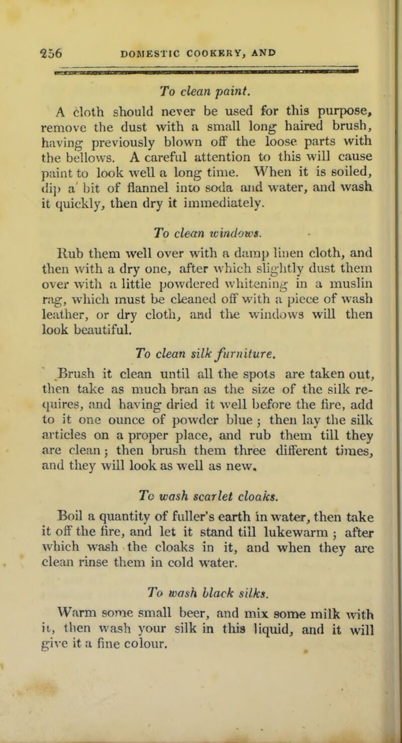 To clean paint. A cloth should never be used for this purpose, remove the dust with a small long haired brush, having previously blown off the loose parts with the bellows. A careful attention to this will cause paint to look well a long time. When it is soiled, dip a bit of flannel into soda and water, and wash it quickly, then dry it immediately. To clean windows. llub them well over with a damp linen cloth, and then with a dry one, after which slightly dust them over with a little powdered whitening in a muslin rag, which must be cleaned off with a piece of wash leather, or dry cloth, and the windows will then look beautiful. To clean silk furniture. Brush it clean until all the spots are taken out, then take as much bran as the size of the silk re- quires, and having dried it well before the fire, add to it one ounce of powder blue ; then lay the silk articles on a proper place, and rub them till they are clean; then brush them three different times, and they will look as well as new. To wash scarlet cloaks. Boil a quantity of fuller’s earth in water, then take it off the fire, and let it stand till lukewarm ; after which wash the cloaks in it, and when they are clean rinse them in cold water. To wash black silks. Warm some small beer, and mix some milk with it, then wash your silk in this liquid, and it will give it a fine colour.