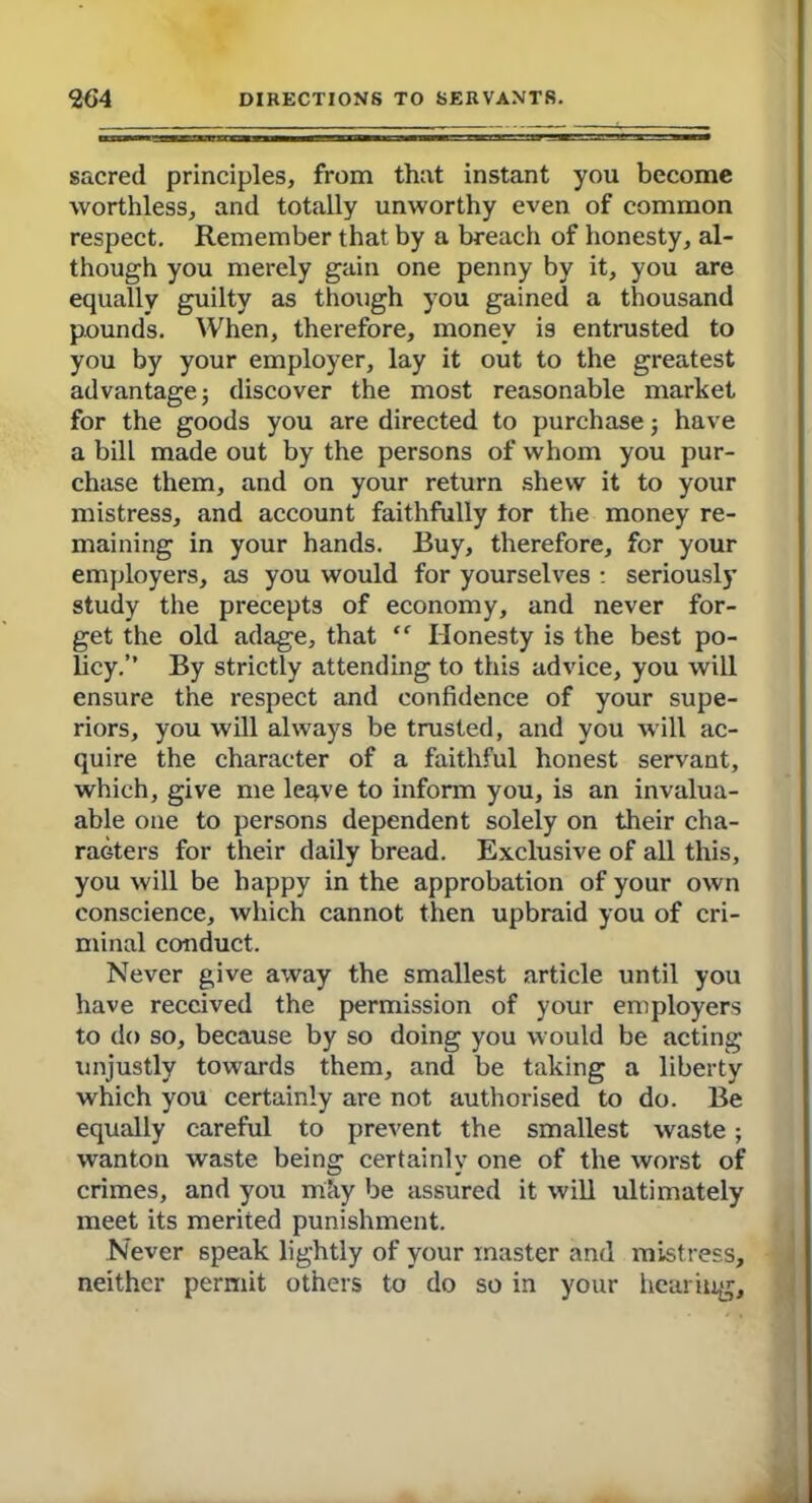 sacred principles, from that instant you become worthless, and totally unworthy even of common respect. Remember that by a breach of honesty, al- though you merely gain one penny by it, you are equally guilty as though you gained a thousand pounds. When, therefore, money is entrusted to you by your employer, lay it out to the greatest advantage j discover the most reasonable market for the goods you are directed to purchase; have a bill made out by the persons of whom you pur- chase them, and on your return shew it to your mistress, and account faithfully tor the money re- maining in your hands. Buy, therefore, for your employers, as you would for yourselves : seriously study the precepts of economy, and never for- get the old adage, that ” Honesty is the best po- licy.” By strictly attending to this advice, you will ensure the respect and confidence of your supe- riors, you will always be trusted, and you will ac- quire the character of a faithful honest servant, which, give me leqve to inform you, is an invalua- able one to persons dependent solely on their cha- racters for their daily bread. Exclusive of all this, you will be happy in the approbation of your own conscience, which cannot then upbraid you of cri- minal conduct. Never give away the smallest article until you have received the permission of your employers to do so, because by so doing you would be acting unjustly towards them, and be taking a liberty which you certainly are not authorised to do. Be equally careful to prevent the smallest waste; wanton waste being certainly one of the worst of crimes, and you m;iy be assured it will ultimately meet its merited punishment. Never speak lightly of your master and mistress, neither permit others to do so in your hearing.