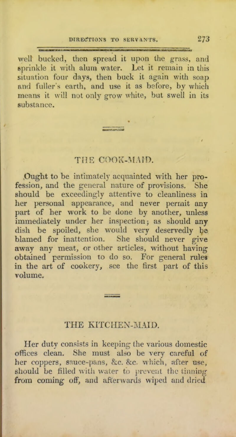 well bucked, then spread it upon the grass, and sprinkle it with alum water. Let it remain in this situation four days, then buck it again with soap and fuller’s earth, and use it as before, by which means it will not only grow white, but swell in its substance. / THE COOK-MAID. Ought to be intimately acquainted with her pro- fession, and the general nature of provisions. She should be exceedingly attentive to cleanliness in her personal appearance, and never permit any part of her work to be done by another, unless immediately under her inspection; as should any dish be spoiled, she would very deservedly blamed for inattention. She should never give away any meat, or other articles, without having obtained permission to do so. For general rules in the art of cookery, see the first part of this volume. THE KITCHEN-MAID. Her duty consists in keeping the various domestic offices clean. She must also be very careful of her coppers, sauce-pans, &c. &c. which, after use, should be filled with water to prevent the tinning from coming off, and afterwards wiped and dried