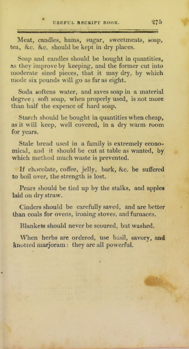 USKFUI, RP.CKIPT BOOK. <£75 Meat, candles, hams, sugar, sweetmeats, soap, tea, &c. &c. should be kept in dry places. Soap and candles should be bought in quantities, as they improve by keeping, and the former cut into moderate sized pieces, that it may dry. by which mode six pounds will go as far as eight. Soda softens water, and saves soap in a material degree ; soft soap, when properly used, is not more than half the expence of hard soap. Starch should be bought in quantities when cheap, as it will keep, well covered, in a dry warm room for years. Stale bread used in a family is extremely econo- mical, and it should be cut at table as wanted, by which method much waste is prevented. If chocolate, coffee, jelly, bark, &e. be suffered to boil over, the strength is lost. Pears should be tied up by the stalks, and apples laid on dry straw. Cinders should be carefully saved, and are better than coals for ovens, ironing stoves, and furnaces. Hlankefes should never be scoured, but washed. \Chen herbs are ordered, use basil, savory, and knotted marjoram : they are all powerful.