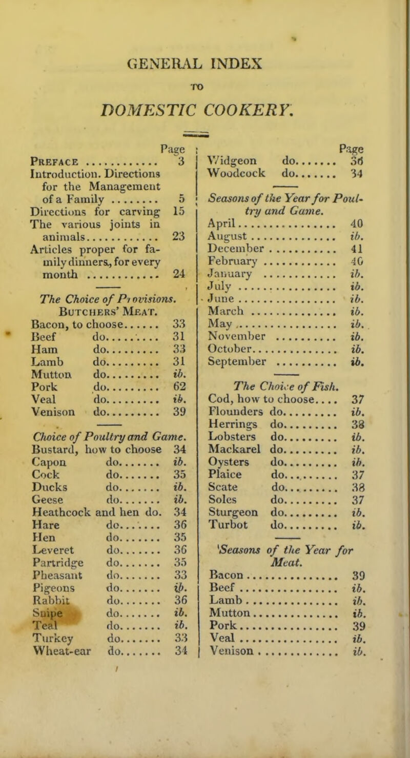 GENERAL INDEX TO DOMESTIC COOKERY. Page Page Preface 3 Widgeon do 3d Introduction. Directions Woodcock do 34 for the Management of a Family 3 Seasons of the Year for Pout- Directions for carving 15 try and Game. The various joints in April 40 animals 23 August ... ib. Articles proper for fa- December 41 inily dinners., for every February . 40 month 24 January . ib. > July ib. The Choice of Pi ovisions. • June ib. Butchers’ Meat. March ... ib. Bacon, to choose 33 May ib. Beef do 31 November ib. Ham do 33 October.. ib. Lamb do 31 September ib. Mutton do ib. — Pork do 62 The Choice of Fish Veal do ib. Cod, how to choose.... 37 Venison do 39 Flounders do ib. Herrings do 38 Choice of Poultry and Game. Lobsters do ib. Bustard, how to choose 34 Mackarel do ib. Capon do ib. Oysters do ib. Cock do 35 Plaice do 37 Ducks do ib. Scate do 38 Geese do ib. Soles do 37 Heathcock and hen do. 34 Sturgeon do ib. Hare do....... 36 Turbot do ib. Hen do 35 Leveret do 36 'Seasons of the Year for Partridge do 35 Meat. Pheasant do 33 Bacon ... 39 Pigeons do u>. Beef ib. Rabbit do 36 Lamb . .. ib. Suipe do ib. Mutton.. ib. Teal do ib. Pork 39 Turkey do 33 Veal .... ib. Wheat-ear do 34 Venison . ib.