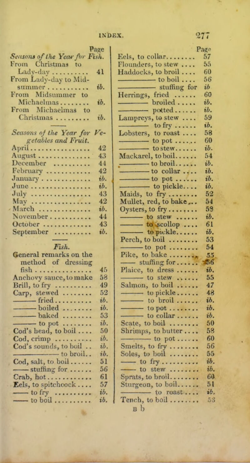 Page Seasons of the Year fir Fish. From Christmas to Lady-day 41 From Lady-day to Mid- summer ib. From Midsummer to Michaelmas ib. From Michaelmas to Christmas ib. Seasons of the Year for Ve- getables and Fruit. April 42 August 43 December 44 February 42 J anuary ib. June ib. July 43 May 42 March ib. N ovember 44 October 43 September ib. Fish. General remarks on the method of dressing fish 45 Anchovy sauce, to make 53 Brill, to fry 49 Carp, stewed 52 fried ib. boiled ib. baked 53 to pot ib. Cod’s bead, to boil .... 50 Cod, crimp ... ib. Cod’s sounds, to boil .. ib. ■ to broil.. ib. Cod, salt, to boil 51 stuffing for 56 Crab, hot 61 Eels, to spitchcock .... 57 to fry ib. to boil ib. Pag'' F.els, to collar 57 Flounders, to stew .... 55 Haddocks, to broil .... 60 to boil .... 56 stuffing for ib Herrings, fried 60 broiled ib. potted ib. Lampreys, to stew .... 59 to fry ib. Lobsters, to roast 58 to pot ...... 60 to stew ib. Mackarel, to boil 54 ■ to broil...... ib. to collar .,.. ib. to pot ib. to pickle.... ib. Maids, to fry 52 Mullet, red, to bake,.. 54 Oysters, to fry ........ 59 to stew ib. totipcollop .... 61 to-pickle ib. Perch, to boil 53 to pot 54 Pike, to bake 55. stuffing for 456 Plaice, to dress ib. to stew 55 Salmon, to boil 47 to pickle...... 48 to broil ib. to pot ib. to collar ib. Scate, to boil 50 Shrimps, to butter .... 58 to pot 60 Smelts, to fry 56 Soles, to boil 55 to fry ib. to stew ib. Sprats, to broil 60 Sturgeon, to boil 51 to roast.... ib. Tench, to boil 53 B b