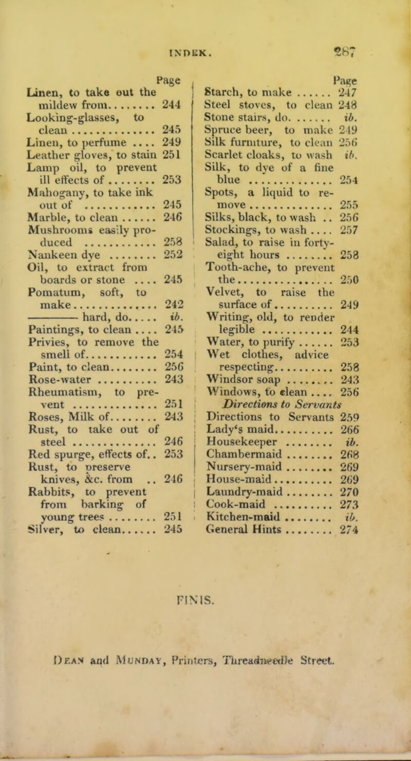 Page Linen, to take out the mildew from........ 244 Looking-glasses, to clean 245 Linen, to perfume .... 249 Leather gloves, to stain 251 Lamp oil, to prevent ill etfects of 253 Mahogany, to take ink out of 245 Marble, to clean 246 Mushrooms easily pro- duced 258 Nankeen dye 252 Oil, to extract from boards or stone .... 245 Pomatum, soft, to make 242 hard, do ib. Paintings, to clean .... 245 Privies, to remove the smell of 254 Paint, to clean 256 Rose-water 243 Rheumatism, to pre- vent 251 Roses, Milk of 243 Rust, to take out of steel 246 Red spurge, effects of.. 253 Rust, to preserve knives, &c. from .. 246 Rabbits, to prevent from barking of young trees 251 Silver, to clean 245 Page Starch, to make 247 Steel stoves, to clean 248 Stone stairs, do ib. Spruce beer, to make 249 Silk furniture, to clean 256 Scarlet cloaks, to wash ib. Silk, to dye of a fine blue 254 Spots, a liquid to re- move 255 Silks, black, to wash .. 256 Stockings, to wash 257 Salad, to raise in forty- eight hours 258 Tooth-ache, to prevent the 250 Velvet, to raise the surface of 249 Writing, old, to render legible 244 Water, to purify 253 Wet clothes, advice respecting 258 Windsor soap 243 Windows, to clean .... 256 Directions to Servants Directions to Servants 259 Lady's maid 266 j Housekeeper ib. Chambermaid 268 Nursery-maid 269 House-maid 269 I Laundry-maid 270 ! Cook-maid 273 Kitchen-maid ib. General Hints 274 FINIS. Dean and Munday, Printers, Threadneedle Street.