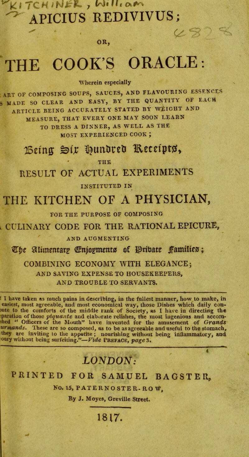 TCH 7 ^ APICIUS REDIVIVUS; OR, THE COOK’S ORACLE: Wherein especially \RT OF COMPOSING SOUPS, SAUCF.S, AND FLAVOURING ESSENCES S MADE SO CLEAR AND EASY, BY THE QUANTITY OF EACH ARTICLE BEING ACCURATELY STATED BY WEIGHT AND MEASURE, THAT EVERY ONE MAY SOON LEARN TO DRESS A DINNER, AS WELL AS THE MOST EXPERIENCED COOK J ©tins Stjc ^uitOreh Iftecei'ptss, * TnE RESULT OF ACTUAL EXPERIMENTS INSTITUTED IN THE KITCHEN OF A PHYSICIAN, FOR THE PURPOSE OF COMPOSING l CULINARY CODE FOR THE RATIONAL EPICURE, AND AUGMENTING ^Lt)c alimentary (Enjoyments of IPrtoate JFamiltes; COMBINING ECONOMY WITH ELEGANCE; AND SAVING EXPENSE TO HOUSEKEEPERS, AND TROUBLE TO SERVANTS. ■ I have taken as much pains in describing, in the fullest manner, how to make, in easiest, most agreeable, and most economical way, those Dishes which daily con- fute to the comforts of the middle rank of Society, as I have in directing the paration of those yiquante and elaborate relishes, the most ingenious and accom- died “ Officers of the Mouth” have invented for the amusement of Grands urmands. These are so composed, as to be as agreeable and useful to the stomach, they are inviting to the appetite ; nourishing without being inflammatory, and oury without being surfeiting.”—Vide Preface, pages. 4 LONDON: PRINTED FOR SAMUEL BAGSTEU, No. 15, PATERNOSTER-RO W, By J. Moyes, Greville Street. 1817