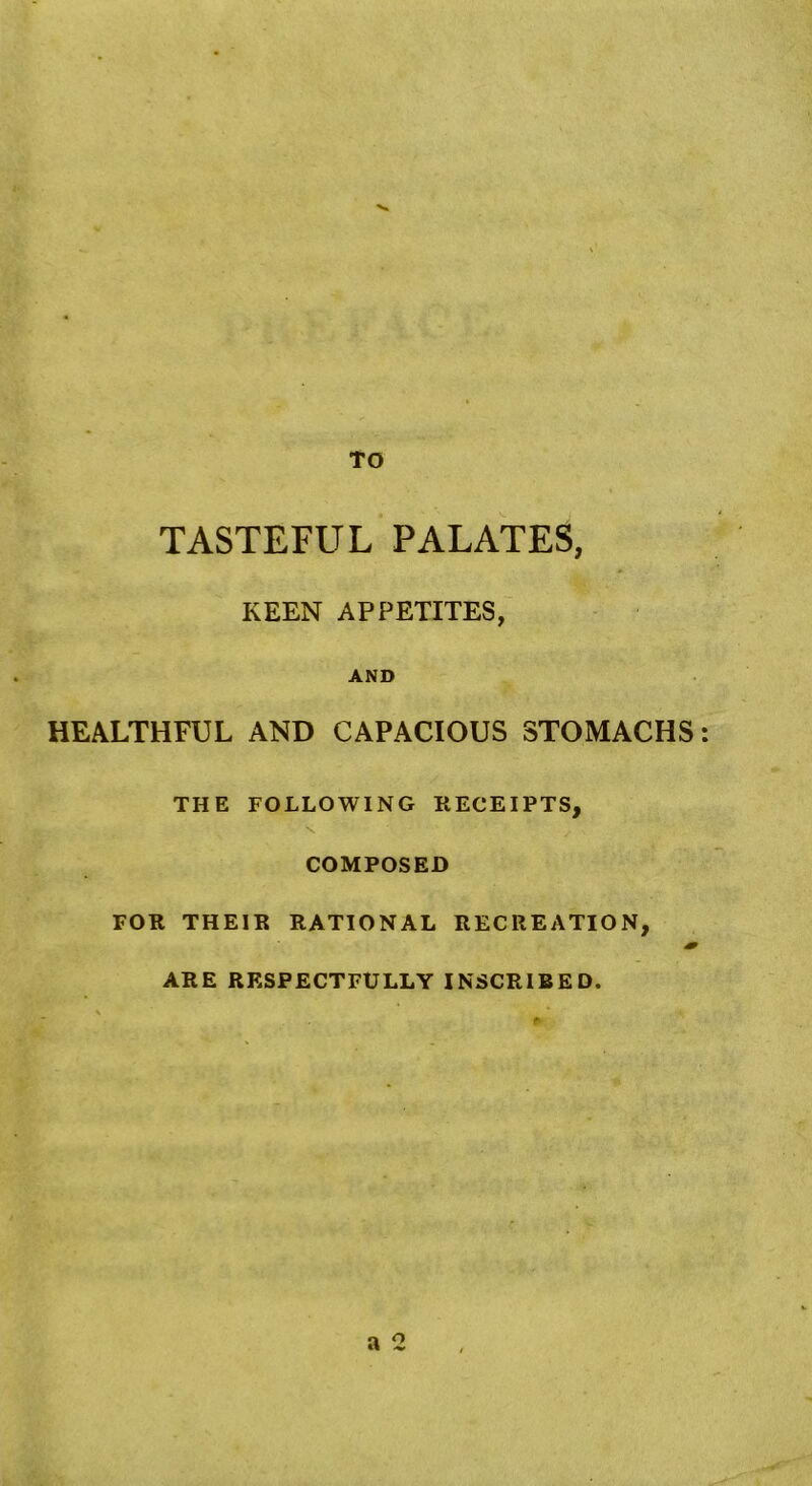 TO TASTEFUL PALATES, KEEN APPETITES, AND HEALTHFUL AND CAPACIOUS STOMACHS THE FOLLOWING RECEIPTS, COMPOSED FOR THEIR RATIONAL RECREATION, ARE RESPECTFULLY INSCRIBED. a o