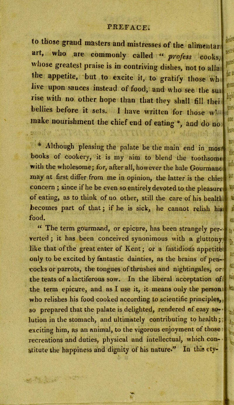 to those graud masters and mistresses of the alimentar art, who are commonly called « profess cooks, vvliose greatest praise is in contriving dishes, not to alia the appetite, but to excite it, to gratify those wh live upon sauces instead of food, and who see the sui rise with no other hope than that they shall fill thei bellies before it sets. I have written for those w- inake nourishment the chief end of eating % and do no * Although pleasing the palate be the main end in mos;‘ books of cookery, it is my aim to blend the toothsomt with the wholesome; for, after all, however the hale Gourmauc xuay at first differ from me in opinion, the latter is the chie: concern ; since if he be even so entirely devoted to the pleasure of eating, as to think of no other, still the care of his health becomes part of that; if he is sick, he cannot relish hh{ food. “ The term gourmand, or epicure, has been strangely per- verted ; it has been conceived synonimous with a gluttony like that of the great eater of Kent; or a fastidious appetitfe only to be excited by fantastic dainties, as the brains of pea- cocks or parrots, the tongues of tlirushes and nightingales, or the teats of a lactiferous sow. In the liberal acceptation of the term epicure, and as I use it, it means only the person who relishes his food cooked according to scientific principles, so prepared that the palate is delighted, rendered of easy so» lution in the stomach, and ultimately contributing to health; exciting him, as an animal, to the vigorous enjoyment of those recreations and duties, physical and intellectual, which con- stitute the happiness and dignity of his nature.” In this ety- jeste Betti pure' hits one Ian W lllfi inlit our W i ai to1 Dr, ctr tali Jiif Api he