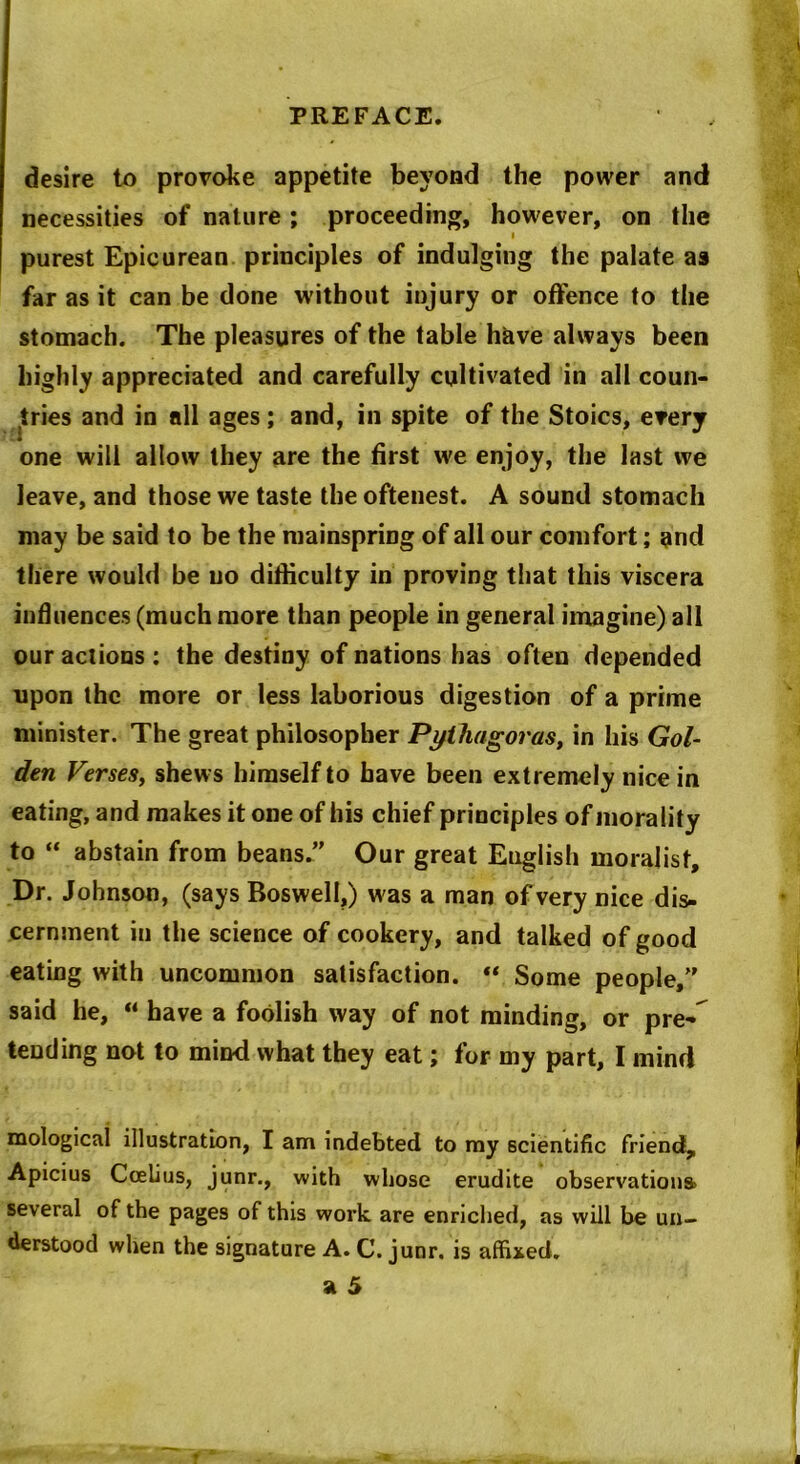 desire to provoke appetite beyond the power and necessities of nature ; proceeding, however, on the i purest Epicurean principles of indulging the palate as far as it can be done without injury or offence to the stomach. The pleasures of the table have always been highly appreciated and carefully cultivated in all coun- tries and in all ages; and, in spite of the Stoics, every one will allow they are the first we enjoy, the last we leave, and those we taste the oftenest. A sound stomach may be said to be the mainspring of all our comfort; and there would be no difficulty in proving that this viscera influences (much more than people in general imagine) all our actions : the destiny of nations has often depended upon the more or less laborious digestion of a prime minister. The great philosopher Pythagoras, in his Gol- den Verses, shews himself to have been extremely nice in eating, and makes it one of his chief principles of morality to “ abstain from beans.” Our great English moralist. Dr. Johnson, (says Boswell,) was a man of very nice dis- cernment in the science of cookery, and talked of good eating with uncommon satisfaction. “ Some people,” said he, “ have a foolish way of not minding, or pre- tending not to mind what they eat; for my part, I mind mologicai illustration, I am indebted to my scientific friend, Apicius Cceiius, junr., with whose erudite observations) several of the pages of this work are enriched, as will be un- derstood when the signature A. C. junr. is affixed.