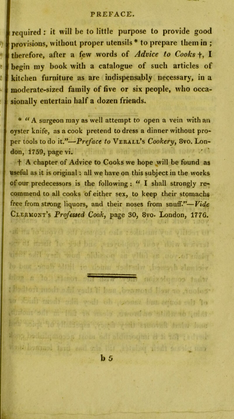 required : it will be to little purpose to provide good provisions, without proper utensils * to prepare them in ; therefore, after a few words of Advice to Cooks f, I begin my book with a catalogue of such articles of kitchen furniture as are indispensably necessary, in a moderate-sized family of five or six people, who occa- sionally entertain half a dozen friends. * u A surgeon may as well attempt to open a vein with an oyster knife, as a cook pretend to dress a dinner without pro- per tools to do it.”—Preface to Verall’s Cookery, 8vo. Lon- don, 1759, page vi. f A chapter of Advice to Cooks we hope will be found as useful as it is original: all we have on this subject in the works of our predecessors is the following : u I shall strongly re- commend to all cooks of either sex, to keep their stomachs free from strong liquors, and their noses from snuff.”—Vide Clermont’s Professed Cook, page 30, 8vo. London, 177G.