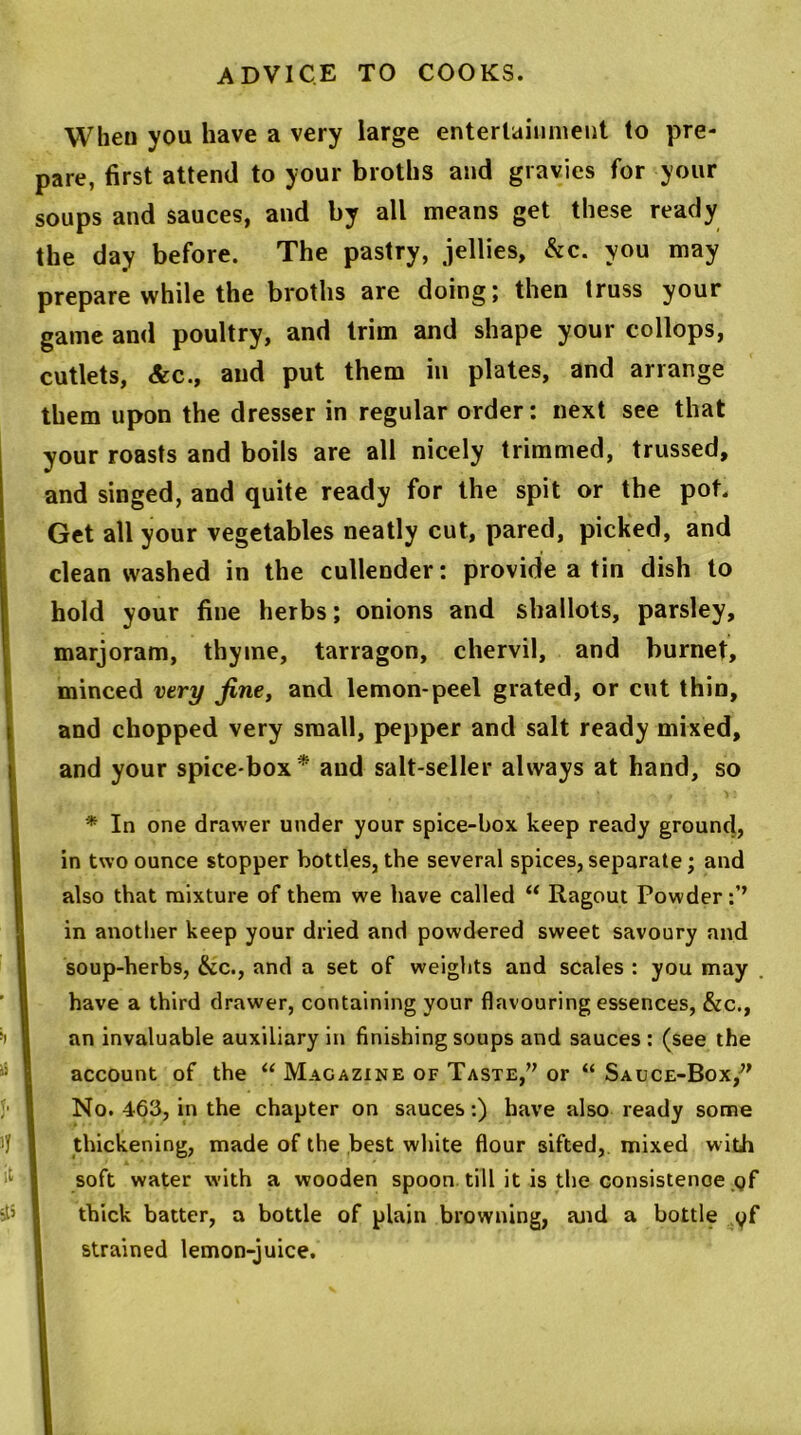 When you have a very large entertainment to pre- pare, first attend to your broths and gravies for your soups and sauces, and by all means get these ready the day before. The pastry, jellies, &c. you may prepare while the broths are doing; then truss your game and poultry, and trim and shape your collops, cutlets, &c., and put them in plates, and arrange them upon the dresser in regular order: next see that your roasts and boils are all nicely trimmed, trussed, and singed, and quite ready for the spit or the pot. Get all your vegetables neatly cut, pared, picked, and clean washed in the cullender: provide a tin dish to hold your fine herbs; onions and shallots, parsley, marjoram, thyme, tarragon, chervil, and burnet, minced very fine, and lemon-peel grated, or cut thin, and chopped very small, pepper and salt ready mixed, and your spice-box* and salt-seller always at hand, so * In one drawer under your spice-box keep ready ground, in two ounce stopper bottles, the several spices, separate; and also that mixture of them we have called “ Ragout Powder in another keep your dried and powdered sweet savoury and soup-herbs, &c., and a set of weights and scales : you may have a third drawer, containing your flavouring essences, &c., an invaluable auxiliary in finishing soups and sauces : (see the account of the “ Magazine of Taste,” or “ Sauce-Box/' No. 463, in the chapter on sauces:) have also ready some thickening, made of the best white flour sifted, mixed with soft water with a wooden spoon till it is the consistence gf thick batter, a bottle of plain browning, and a bottle gf strained lemon-juice.