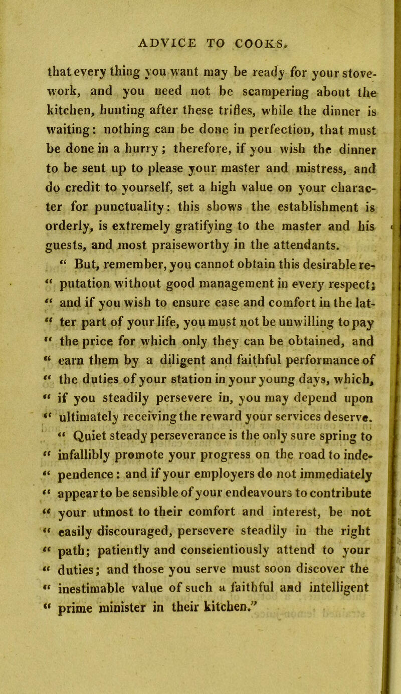 that every thing you want may be ready for your stove- work, and you need not be scampering about the kitchen, hunting after these trifles, while the dinner is waiting: nothing can be done in perfection, that must be done in a hurry ; therefore, if you wish the dinner to be sent up to please your master and mistress, and do credit to yourself, set a high value on your charac- ter for punctuality: this shows the establishment is orderly, is extremely gratifying to the master and his guests, and most praiseworthy in the attendants. “ But, remember, you cannot obtain this desirable re- u putation without good management in every respect; “ and if you wish to ensure ease and comfort in the lat- “ ter part of your life, you must not be unwilling to pay “ the price for which only they can be obtained, and M earn them by a diligent and faithful performance of “ the d uties of your station in your young days, which, “ if you steadily persevere in, you may depend upon “ ultimately receivingthe reward your services deserve. “ Quiet steady perseverance is the only sure spring to “ infallibly promote your progress on the road to inde- « pendence: and if your employers do not immediately “ appear to be sensible of your endeavours to contribute “ your utmost to their comfort and interest, be not “ easily discouraged, persevere steadily in the right “ path; patiently and conscientiously attend to your “ duties; and those you serve must soon discover the “ inestimable value of such a faithful and intelligent « prime minister in their kitchen/'