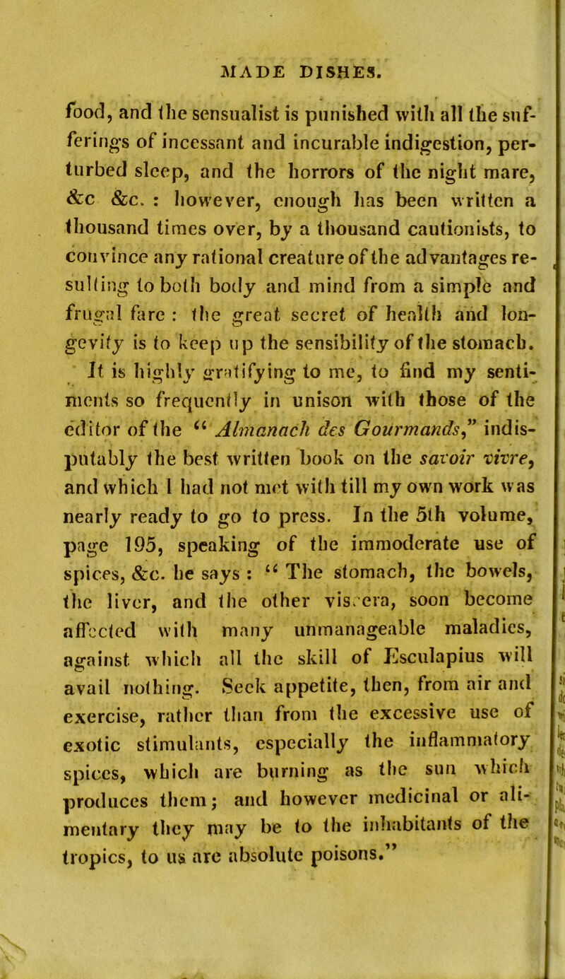 food, and the sensualist is punished with all the suf- ferings of incessant and incurable indigestion, per- turbed sleep, and the horrors of the night mare, &c &c. : however, enough lias been written a thousand times over, by a thousand cautionists, to convince any rational creature of the advantages re- sulting to both body and mind from a simple and frugal fare : the great secret of health and lon- gevity is to keep up the sensibility of the stomach. It is highly gratifying to me, to find my senti- ments so frequently in unison with those of the editor of the 6i Almanack des Gourmands ” indis- putably the best written book on the saioir vivre, and which l had not met with till my own work was nearly ready to go to press. In the 5th volume, page 195, speaking of the immoderate use of spices, &c. he says : u The stomach, the bowels, the liver, and the other viscera, soon become affected with many unmanageable maladies, against which all the skill of Ksculapius will avail nothing. Seek appetite, then, from air and exercise, rather than from the excessive use of exotic stimulants, especially the inflammatory spices, which are burning as the sun which produces them; and however medicinal or ali- mentary they may be to the inhabitants of the tropics, to us are absolute poisons.”