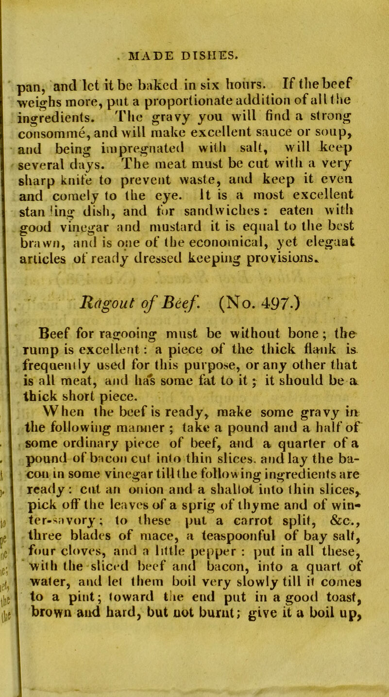pan, and let it be baked in six hours. If the beef ■weighs more, put a proportionate addition of all the ingredients. The gravy you will find a strong consomme, and will make excellent sauce or soup, and being impregnated with salt, will keep several days. The meat must be cut with a very sharp knife to prevent waste, and keep it even and comely to the eye. It is a most excellent stan jing dish, and for sandwiches: eaten with good vinegar and mustard it is equal to the best brawn, and is one of the economical, yet eleguat articles of ready dressed keeping provisions* Ragout of Beef. (No. 497-) Beef for ragooing must be without bone; the rump is excellent: a piece of the thick flank is frequently used for this purpose, or any other that is all meat, and has some fat to it; it should be a. thick short piece. When the beef is ready, make some gravy in the following manner ; take a pound and a half of some ordinary piece of beef, and a quarter of a pound of bacon cut into thin slices, and lay the ba- con in some vinegar till the following ingredients are ready: cut an onion and a shallot into thin slices, pick off the leaves of a sprig of thyme and of win- ter-savory; to these put a carrot split, &c., three blades of mace, a teaspoonful of bay salt, four cloves, and a little pepper : put in all these, with the sliced beef and bacon, into a quart of water, and let them boil very slowly till it comes to a pint; toward the end put in a good toast, brown and hard, but not burnt; give it a boil up,