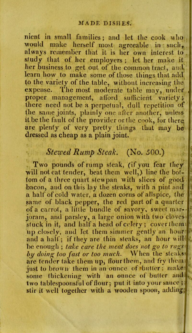 nicnt in small families; and let (lie cook who. would make herself most agreeable in suchT always remember that it is her own interest to study that of her employers ; let her make it her business to get out of the common tract, and learn how to make some of those things that add to the variety of the table, without increasing the expense. The most moderate table may, under proper management, afford sufficient variety; there need not be a perpetual, dull repetition of the same joints, plainly one after another, unless it be the fault of the provider or the cook, for there: are plenty of very pretty things that may be dressed as cheap as a plain joint. Stewed Rump Steak. (No. 500.) Two pounds of rump steak, (if you fear they will noteat tender, beat them well,) line the bot- tom of a three quart stewpan with slices of good bacon, and on this lay the steaks, with a pint and a half of cold water, a dozen corns of allspice, the same of black pepper, the red part of a quarter of a carrot, a little bundle of savory, sweet mar- joram, and parsley, a large onion with two cloves stuck in it, and half a head of celery ; coverthem up closely, and let them simmer gently an hour and a half; if they are thin steaks, an hour will be enough ; take care the meat does not go to rags by doing too fast or too much. W hen the steaks are tender take them up, flour them, and fry them just to brown them in an ounce ofrbutter; make some thickening with an ounce of butter and two tablespoonsful of flour; put it into your sauce ; stir it well together with a wooden spoon, adding U£ If Ki k