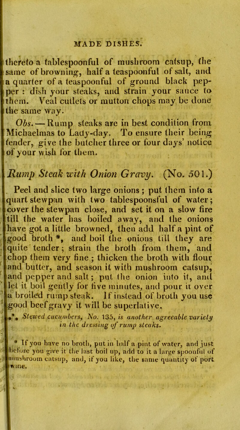 thereto a tablespoonful of mushroom catsup, the same of browning, half a teaspoonful of salt, and a quarter of a teaspoonful of ground black pep- per : dish your steaks, and strain your sauce to them. Veal cutlets or mutton chops may be done the same way. Obs. — Rump steaks are in best condition from Michaelmas to Lady-day. To ensure their being tender, give the butcher three or four days’ notice of your wish for them. Rump Steak with Onion Gravy. (No, .501.) Peel and slice two large onions ; put them into a quart stewpun with two tablespoonsful of water; cover the stewpan close, and set it on a slow fire till the water has boiled away, and the onions have got a little browned, then add half a pint of good broth *, and boil the onions till they are quite tender; strain the broth from them, and chop them very fine ; thicken the broth with flour and butter, and season it with mushroom catsup, and pepper and salt; put the onion into it, anti let it boil gently for five minutes, and pour ii over a broiled rump steak. If instead of broth you use good beef gravy it will be superlative. #% Slewed cucumbers, No. 135, is another agreeable variety in the dressing of rump steaks. * If you have no broth, put in half a pint of water, and just before you give it the last boil up, add to it a large spoonful of mushroom catsup, and, if you like, the same quantity of port