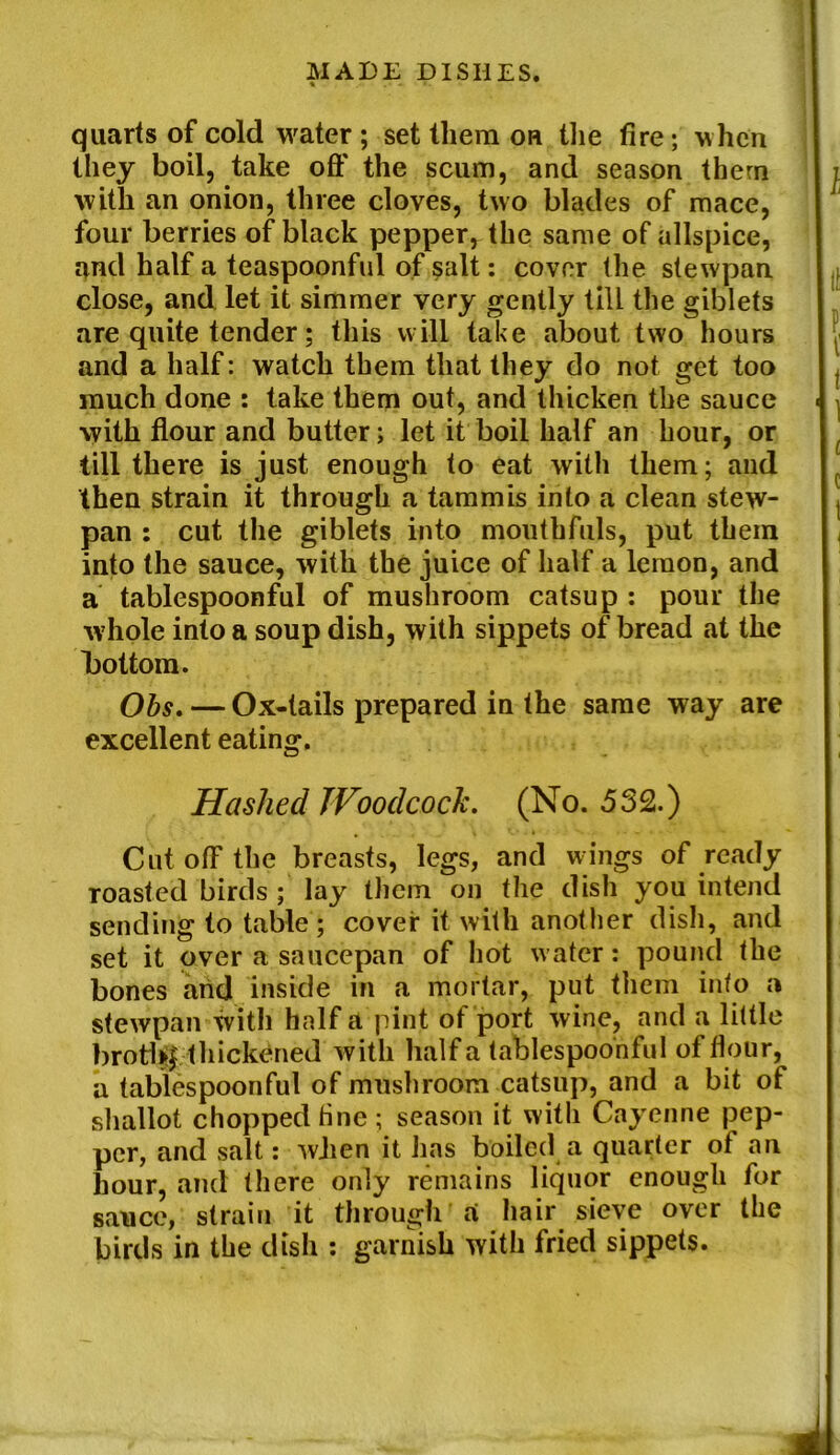 quarts of cold water ; set them on the fire; when they boil, take oft* the scum, and season them with an onion, three cloves, two blades of mace, four berries of black pepper, the same of allspice, and half a teaspoonful of salt: cover the stewpan close, and let it simmer very gently till the giblets are quite tender; this will take about two hours and a half: watch them that they do not get too much done : take them out, and thicken the sauce with flour and butter; let it boil half an hour, or till there is just enough to eat with them; and then strain it through a tammis into a clean stew- pan : cut the giblets into mouthfuls, put them into the sauce, with the juice of half a lemon, and a tablespoonful of mushroom catsup : pour the whole into a soup dish, with sippets of bread at the bottom. Obs. — Ox-tails prepared in the same way are excellent eating. Hashed Woodcock. (No. 532.) CutofFthe breasts, legs, and wings of ready roasted birds ; lay them on the dish you intend sending to table; cover it with another dish, and set it over a saucepan of hot water: pound the bones and inside in a mortar, put them into a stewpan with half a pint of port wine, and a little brot1*f thickened with half a tablespoonful of flour, a tabiespoonful of mushroom catsup, and a bit of shallot chopped fine ; season it with Cayenne pep- per, and salt: when it has boiled a quarter of an hour, and there only remains liquor enough for sauce, strain it through a hair sieve over the birds in the dish : garnish with fried sippets.