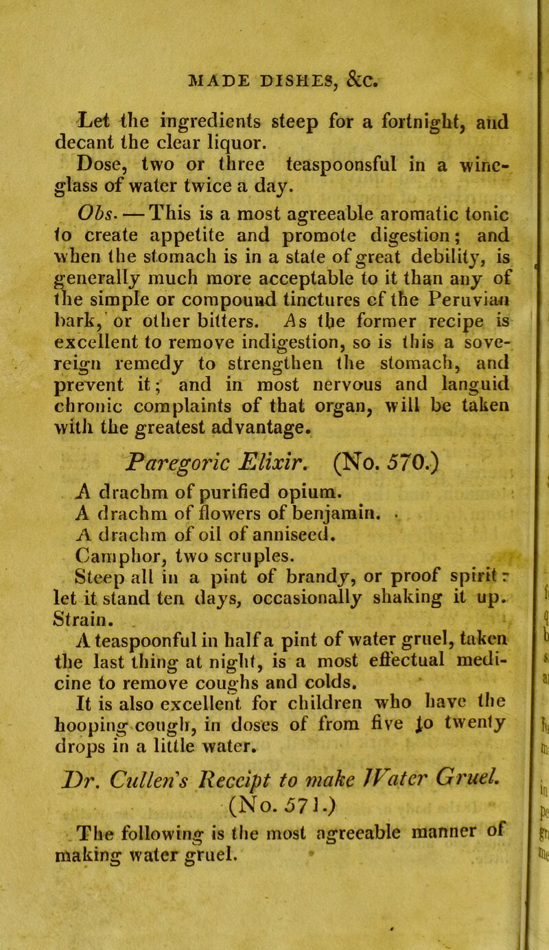 Let the ingredients steep for a fortnight, and decant the clear liquor. Dose, two or three teaspoonsful in a wine- glass of water twice a day. Ohs. — This is a most agreeable aromatic tonic to create appetite and promote digestion; and when the stomach is in a state of great debility, is generally much more acceptable to it than any of the simple or compound tinctures cf the Peruvian bark, or other bitters. As the former recipe is excellent to remove indigestion, so is this a sove- reign remedy to strengthen the stomach, and prevent it; and in most nervous and languid chronic complaints of that organ, will be taken with the greatest advantage. Paregoric Elixir. (No. 570.) A drachm of purified opium. A drachm of flowers of benjamin. . A drachm of oil of anniseed. Camphor, two scruples. Steep all in a pint of brandy, or proof spirit r let it stand ten days, occasionally shaking it up. Strain. A teaspoonful in half a pint of water gruel, taken the last thing at night, is a most effectual medi- cine to remove coughs and colds. It is also excellent for children who have the hooping cough, in doses of from five fo twenty drops in a little water. I)r. Cullens Receipt to make IVater Gruel. (No. 571.) The following is the most agreeable manner of making water gruel.