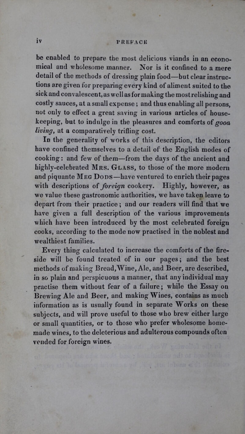 be enabled to prepare the most delicious viands in an econo- mical and wholesome manner. Nor is it confined to a mere detail of the methods of dressing plain food—but clear instruc- tions are given for preparing every kind of aliment suited to the sick and convalescent, as well as for making the mostrelishing and costly sauces, at a small expense; and thus enabling all persons, not only to effect a great saving in various articles of house- keeping, but to indulge in the pleasures and comforts of gooa living, at a comparatively trifling cost. In the generality of works of this description, the editors have confined themselves to a detail of the English modes of cooking: and few of them—from the days of the ancient and highly-celebrated Mrs. Glass, to those of the more modern and piquante Meg Dods—have ventured to enrich their pages with descriptions of foreign cookery. Highly, however, as we value these gastronomic authorities, we have taken leave to depart from their practice; and our readers will find that we have given a full description of the various improvements which have been introduced by the most celebrated foreign cooks, according to the mode now practised in the noblest and wealthiest families. Every thing calculated to increase the comforts of the fire- side will be found treated of in our pages; and the best methods of making Bread, Wine, Ale, and Beer, are described, in so plain and perspicuous a manner, that any individual may practise them without fear of a failure; while the Essay on Brewing Ale and Beer, and making Wines, contains as much information as is usually found in separate Works on these subjects, and will prove useful to those who brew either large or small quantities, or to those who prefer wholesome home- made wines, to the deleterious and adulterous compounds often vended for foreign wines.