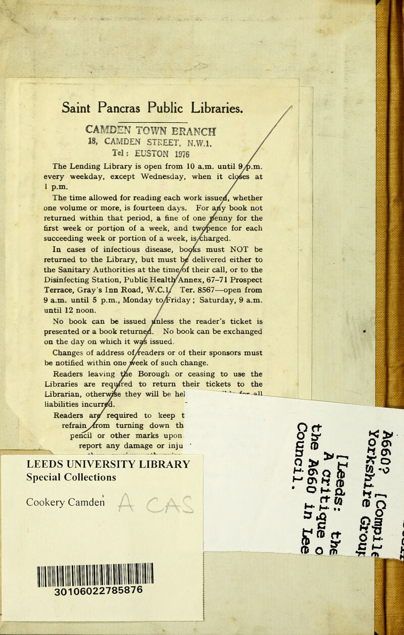 Saint Pancras Public Libraries, CAMDEN TOWN BRANCH 18, CAMDEN STREET, N.W.l. Tel: EUSTON 1976 The Lending Library is open from 10 a.m. until 9/p.m. every weekday, except Wednesday, when it closes at 1 p.m. / The time allowed for reading each work issueia, whether one volume or more, is fourteen days. For any book not returned within that period, a fine of one penny for the first week or portion of a week, and twopence for each succeeding week or portion of a week, is/charged. In cases of infectious disease, books must NOT be returned to the Library, but must be delivered either to the Sanitary Authorities at the time/of their call, or to the Disinfecting Station, Public HealtlyAnnex, 67-71 Prospect Terrace, Gray’s Inn Road, W.C.lJ Ter. 8567—open from 9 a.m. until 5 p.m., Monday tcyFriday ; Saturday, 9 a.m. until 12 noon. / No book can be issued ifnless the reader’s ticket is presented or a book returned- No book can be exchanged on the day on which it was issued. Changes of address of/readers or of their sponsors must be notified within one week of such change. Readers leaving the Borough or ceasing to use the Libraries are required to return their tickets to the Librarian, otherwise they will be hel —‘— all liabilities incurred. Readers aiy required to keep t refrain yfrom turning down th pencil or other marks upon report any damage or inju ' Cookery Camden Special Collections LEEDS UNIVERSITY LIBRARY 30106022785876