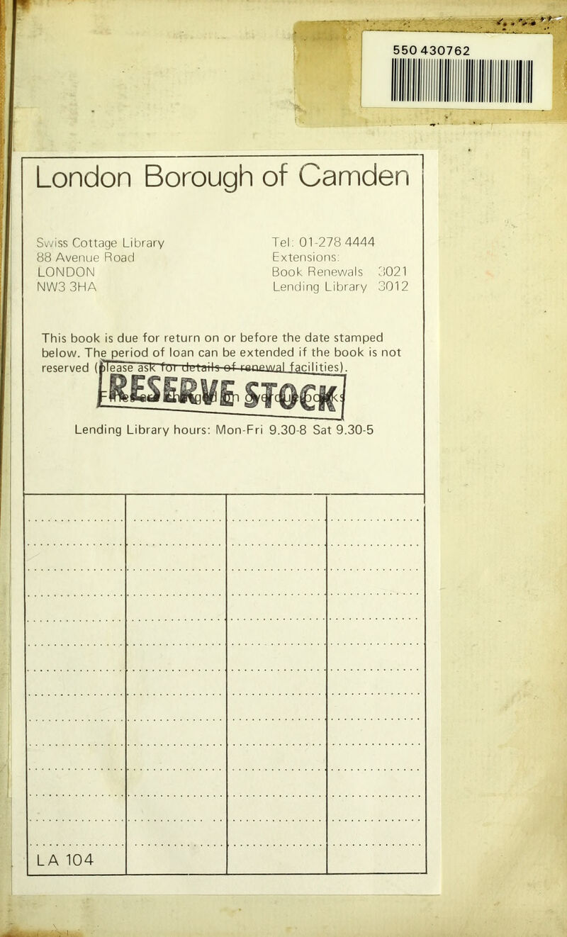 London Borough of Camden Swiss Cottage Library 88 Avenue Road LONDON NW33HA Tel: 01-278 4444 Extensions: Book Renewals 3021 Lending Library 3012 This book is due for return on or before the date stamped below. The period of loan can be extended if the book is not reserved (fcTpasp ask fm ilplaik nf aanawal facilities) Lending Library hours: Mon-Fri 9.30-8 Sat 9.30-5 LA 104