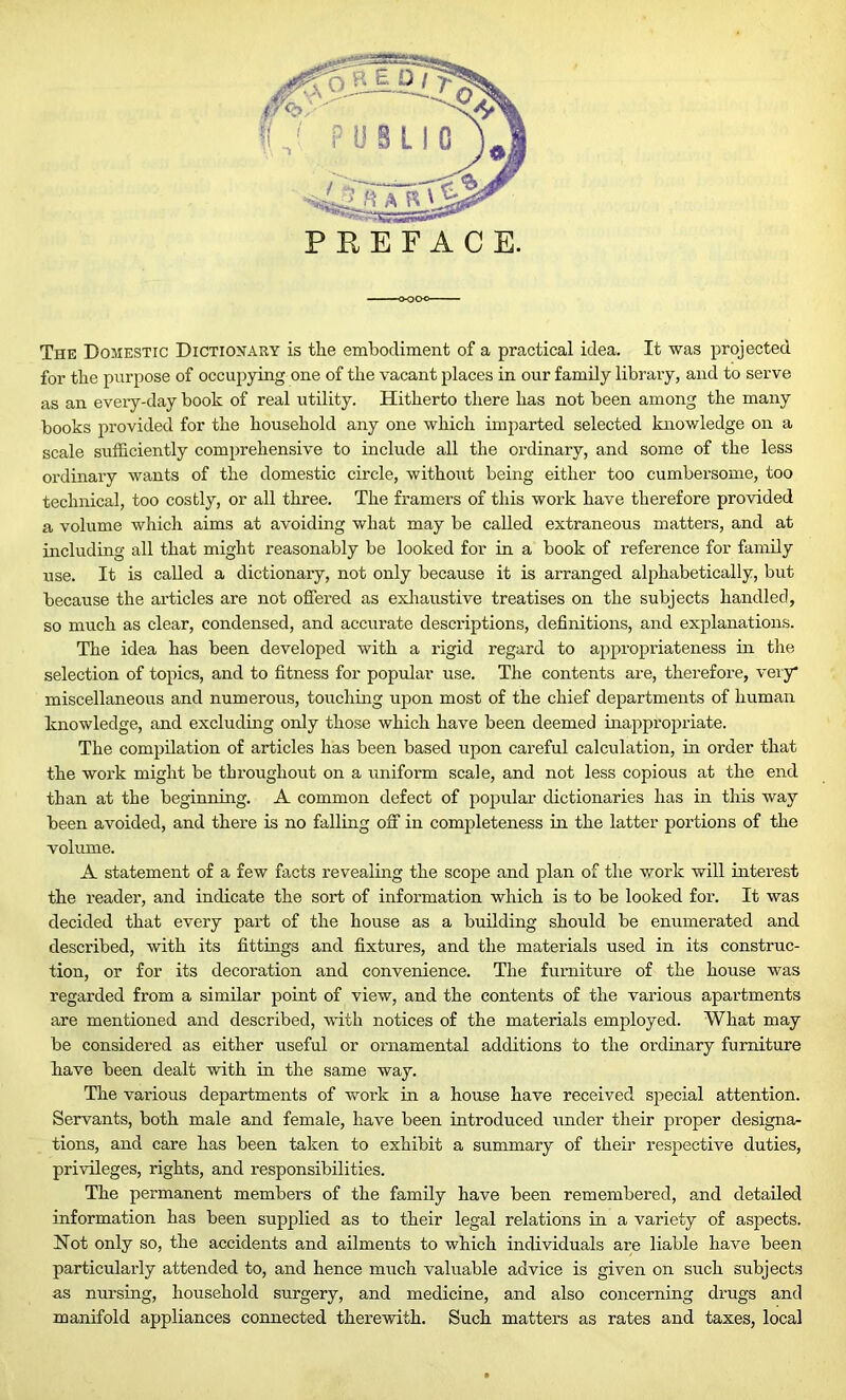 The Domestic Dictionary is the embodiment of a practical idea. It was projected for the purpose of occupying one of the vacant places in our family library, and to serve as an every-day book of real utility. Hitherto there has not been among the many books provided for the household any one which imparted selected knowledge on a scale sufficiently comprehensive to include all the ordinary, and some of the less ordinary wants of the domestic circle, without being either too cumbersome, too technical, too costly, or all three. The framers of this work have therefore provided a volume which aims at avoiding what may be called extraneous matters, and at including all that might reasonably be looked for in a book of reference for family use. It is called a dictionary, not only because it is arranged alphabetically, but because the articles are not offered as exhaustive treatises on the subjects handled, so much as clear, condensed, and accurate descriptions, definitions, and explanations. The idea has been developed with a rigid regard to appropriateness in the selection of topics, and to fitness for popular use. The contents are, therefore, very miscellaneous and numerous, touching upon most of the chief departments of human knowledge, and excluding only those which have been deemed inappropriate. The compilation of articles has been based upon careful calculation, in order that the work might be throughout on a uniform scale, and not less copious at the end than at the beginning. A common defect of popular dictionaries has in this way been avoided, and there is no falling off in completeness in the latter portions of the volume. A statement of a few facts revealing the scope and plan of the work will interest the reader, and indicate the sort of information which is to be looked for. It was decided that every part of the house as a building should be enumerated and described, with its fittings and fixtures, and the materials used in its construc- tion, or for its decoration and convenience. The furniture of the house was regarded from a similar point of view, and the contents of the various apartments are mentioned and described, with notices of the materials employed. What may be considered as either useful or ornamental additions to the ordinary furniture have been dealt with in the same way. The various departments of work in a house have received special attention. Servants, both male and female, have been introduced under their proper designa- tions, and care has been taken to exhibit a summary of their respective duties, privileges, rights, and responsibilities. The permanent members of the family have been remembered, and detailed information has been supplied as to their legal relations in a variety of aspects. Hot only so, the accidents and ailments to which individuals are liable have been particularly attended to, and hence much valuable advice is given on such subjects as nursing, household surgery, and medicine, and also concerning drugs and manifold appliances connected therewith. Such matters as rates and taxes, local