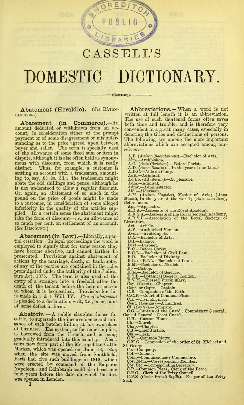 DOMESTIC DICTIONARY. Abatement (Heraldic). {See Baton- SINISTEK.) Abatement (in Commerce).—An amount deducted or withdrawn from an ac- count, in consideration either of the prompt payment or of some disagreement or misunder- standing as to the price agreed upon between buyer and seller. The term is specially used of the allowance of some fixed sum or item in dispute, although it is also often held as synony- mous with discount, from which it is really distinct. Thus, for example, a customer is settling an account with a tradesman, amount- ing to, say, £3 2s. 3d.; the tradesman might abate the odd shillings and pence, although he is not understood to allow a regular discount. Or, again, an abatement of so much in the pound on the price of goods might be made to a customer, in consideration of some alleged inferiority in the quality of the articles sup- plied. In a certain sense the abatement might take the form of discount—i.e., an allowance of so much per cent, on settlement of an account. {See Discount.) Abatement (in Law).—Literally, a par- tial cessation. In legal proceedings the word is employed to signify that for some reason they have become abortive, and cannot farther be prosecuted. Provisions against abatement of actions by the marriage, death, or bankruptcy of any of the parties are contained in the rules promulgated under the authority of the Judica- ture Act, 1875. The term is also used of the entry of a stranger into a freehold after the death of the tenant before the heir or person to whom it is bequeathed. Provision for this is made in 3 & 4 Will. IV. Pica of abatement is pleaded to a declaration, writ, &c., on account of some defect in form. Abattoir. — A public slaughter-house for cattle, to supersede the inconvenience and nui- sance of each butcher killing at his own place of business. The system, as the name implies, is borrowed from the French, and is being gradually introduced into this country. Abat- toirs now form part of the Metropolitan Cattle Market, which was opened on June 13, 1855, when the site was moved from Smithfield. Paris had five such buildings in 1818, which were erected by command of the Emperor Napoleon; and Edinburgh could also boast one four years before the date on which the first was opened in London. 1 Abbreviations.—When a word is not written at full length it is an abbreviation. The use of such shortened forms often saves both time and trouble, and is therefore very convenient in a great many cases, especially in denoting the titles and distinctions of persons. The following are among the more important abbreviations which are accepted among our- selves :— A.B. (Artium Baccalaureus).—Bachelor of Arts. Abp.—Archbishop. A.C. (Ante Christum).—Before Christ. A.D. (Anno Domini).—In the year of our Lori A. D.C.—Aide-de-Camp. Adjt.—Adjutant. Ad lib. (Ad libitum).—At pleasure. Aim.—Admiral. Admr.—Administrator. Ali —Alderman. A.M. (Artium Hagister), Master of Arts; (Anno Mundi), In the year of the world; (Ante meridiem), Before noon. App.—Appendix. A.R.A.—Associate of the Royal Academy. A. R.S. A.—Associate of the Royal Scottish Academy. A.R.S.L.—Association of the Royal Society of Literature. Art.—Article. A. V.—Authorised Version. Avoir.—Avoirdupois. B. A.—Bachelor of Arts. Bal.—Balance. Bart.—Baronet. B.C.—Before Christ. B.C.L.—Bachelor of Civil Law. B.D.—Bachelor of Divinity. B.L. or B.LL.—Bachelor of Laws. B.M.—Bachelor of Medicine. Bp.—Bishop. B. Sc.—Bachelor of Science. B.S.L.—Botanical Society, London. B. V.M.—Blessed Virgin Mary. Cap. (Caput).—Chapter. Capt. or Captn.—Captain. C. B.—Companion of the Bath. C.C.P.—Court of Common Pleas. C.E.—Civil Engineer. Cent. (Centum).—A hundred. Cf. (Confer).—Compare. C.G.—Captain of the Guard; Commissary General; Consul General; Coast Guard. C.H.—Custom House. Ch.—Church. Chap.—Chapter. C.J.—Chief Justice. Clk.—Clerk. C.M.—Common Metre. C.M.G.—Companion of the order of St. Michael and St. George. Co.—Company. Col.—Colonel. Com.—Commissioner; Commodore. Cor. Mem.—Corresponding Member. Cor. Sec.—Corresponding Secretary. C.P.—Common Pleas; Clerk of the Peace. C.P.C.—Clerk of the Privy Council. C.P.S. (Custos Privati Sigilli).—Keeper of the Privy Seal.