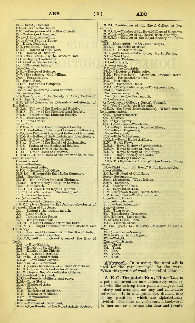 Cr.—Credit; Creditor. C.S.—Clerk to tlie Signet. C. S.I.—Companion of the Stax of India. Ct. (Centum).—A hundred. Cwt.—A hundred-weight. IX or cl.—A Penny ; Pence. D. —Duke, Duchess, D.C. (Da Capo).—Repeat. D.C.L.—Doctor of Civil Law. D.D.—Doctor of Divinity. D.G. (Dei Gratia).—By the Grace of God. D.L.—Deputy Lieutenant. D.L.O.—Dead-letter Office. Do. (ditto).—As before. Dr.—Doctor. D.Sc.—Doctor of Science. D. y. (Deo volente).—God willing. D wt.—Pennyweight. E. —Earl; East. E. I.C.—East India Company. Esq.—Esquire. Etc. or &c. (ct eeriera).—And so forth. Exr. —Executor. F. A.S.—Fellow of the Society of Arts; Fellow of the Antiquarian Society. F.D. (Fidei Defensor, or Defensatrix).—Defender of the Faith. F.G.S.—Fellow of the Geological Society. F.H.S.—Fellow of the Horticultural Society. F.L.S.—Fellow of the Linnaean Society. F.M.—Field-Marshal. F.O.—Field Officer. Fo.—Folio. F.P.S.—Fellow of the Philological Society. F. R. A. S.—Fellow of the Royal Astronomical Society. F.R.C.S.—Fellow of the Royal College of Surgeons. F.R.G. S.—Fellow of the Royal Geographical Society. F.R.S.—Fellow of the Royal Society. F.S.A.—Fellow of the Society of Antiquaries. F. Z.S.—Fellow of the Zoological Society. G. C.B.—Grand Cross of the Bath'. G.C.H.—Grand Cross of Hanover. G.C.M.G.—Grand Cross of the order of St. Michael and St. George. Gen.—General. Gent.—Gentleman. G.O.—General order. G. P.O.—General Post Office. H. E.I.C.—Honourable East India Company. Hhd. —Hogshead. H.I.H.—His (or Her) Imperial Highness. H.M.S.—Her Majesty’s Ship, or Service. Hon.—Honourable. H. R.H.—His (or Her) Royal Highness. Ib. or Ibid. (Ibidem).—In the same place. Id. (Idem).—The same. i.e. (id est).—That is. Imp.—Imperial; Imperative. I. N.R.I. (Jesus Nazarenus Rex Judworum).—Jesus of Nazareth King of the Jews. Inst.—Instant; the present month. J. C.—Jesus Christ. J. P.—Justice of the Peace. K. B.—Knight Bachelor. K.C.B.—Knight Commander of the Bath. K.C.M.G.—Knight Commander of St. Michael and St. George. K.C.S.I.—Knight Commander of the Star of India. K.G.—Knight of the Garter. ' K.G.C.S.I.—Knight Grand Cross of the Star of India. Knt. or Kt.—Knight. K.P.—Knight of St. Patrick. K. T.—Knight of the Thistle. L. or £.—A pound sterling. Lb. or lb.—A pound weight. L.C. J.—Lord Chief Justice. Lieut, or Lt.—Lieutenant. LL.B. (Degum Baccalaureus).—Bachelor of Laws, LL.D. (Legum Doctor).—Doctor of Laws. LL.M. (Legum Magister).—Master of Laws. L.P.S.—Lord Privy Seal. L.S.D.—Pounds, shillings, and pence. L. M.—Long Metre. M. A.—Master of Arts. Maj.—Major. M.B.—Bachelor of Medicine. M.D.—Doctor of Medicine. Mem.—Memorandum. Min.—Minor. M.P.—Member of Parliament. M.R.A.S.—Member of the Royal Asiatic Society. M.R.C.P.—Member of the Royal College of Pre- ceptors. M. R.C.S.—Member of the Royal College of Surgeons. M.R.I.A.—Member of the Royal Irish Academy. M. R.S.L.—Member of the Royal Society of Litera- ture. MS.—Manuscript. MSS., Manuscripts. Mus.B.—Bachelor of Music. Mus.D.—Doctor of Music. N. B. (Nota Bene).—Take notice. North Britain. N.S.—New Style. N. T.—New Testament. O. S.—Old Style, j Oz.—An ounce. P. C.—Police Constable. Ph.D.—Doctor of Philosophy. . P.M. (Post meridiem).-—Afternoon. Peculiar Metre. P.M.G.—Postmaster-General. P.O.—Post-office. P.0.0.—Post-office Order. P.P.C. (Pour’prendre congj).—To say good bye. Prof.—Professor. Pro Tern.—Temporarily. Prox. (Proximo).—Next month. P. S.—Postscript. Q. C.—Queen’s College ; Queen’s Counsel. Q.d. (Quasi dicat).—As if he said. Q.E.D. (Quod erat demonstrandum).—Which was to be demonstrated. Q.M.—Quartermaster. Qr.—Quarter. Qu. or Qy.—Query. Q. v. (Quod vide).—Which see. R. A.—Royal Academy; Royal Artillery. R.E.—Royal Engineers. Rev.—Reverend. R.F.—Rifle Volunteers. R.H.A.—Royal Horse Artillery. R.N.—Royal Navy. R.S.A.—Royal Society of Antiquaries. R.S.D.—Royal Society of Dublin. R.S.E.—Royal Society of Edinburgh. R.S.L.—Royal Society of London. R.S.O.—Railway Sub-office. R. S.V.P. (Ripondez s’il vous plait).—Answer if you please. Rt.—Right, e.g., “ Rt. Ron.,” Right Honourable, s.—A shilling. S. C.L.—Student of Civil Law. Sept.—Septuagint. Seqq. (Sequentia).—What follows. Serj t.—Ser j eant. S.J.—Society of Jesus. S.L.—Sergeant-at-Law. S.M.—Sergeant-Major; Short Metre. S. P. (Sine prole).—Without children. St.—Saint; Street. Supp.—Supplement. Supt.—Superintendent. Syn.—Synonym. T. O.—Turn over. Tr.—Translator; Treasurer. TJlt. (Ultimo).—Last month. V. or Vid. (Vide).—See. V.C.—Victoria Cross. V. D.M.- (Verbi Dei Minister).—Minister of God’s Word. Viz. (Videlicet).—Namely. W. S.—Writer to the Signet. Wt.—Weight. Xmas.—Christmas. Xt.—Christ. Yd.—Yard. Y'.—The. Y'.—Your. Y‘.—That. Abbwool.—In weaving the word abb is used for the yarn employed for the warp. When this yarn is of wool, it is called abbwool. ABC. Despatch Box, The.—This is a patented invention now extensively used by all who like to keep their packets compact and orderly and arranged for easy and immediate reference. It is a despatch box divided into sliding partitions, which are alphabetically divided. The slides move forward or backward, I to increase or decrease the four-and-twenty