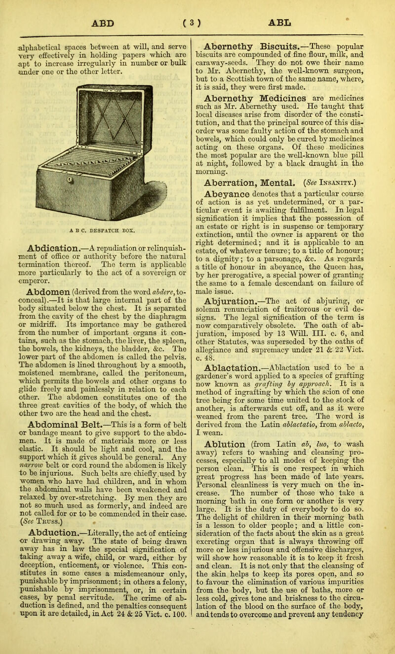 alphabetical spaces between at will, and serve very effectively in holding papers which are apt to increase irregularly in number or bulk under one or the other letter. ABC. DESPATCH BOX. Abdication.—A repudiation or relinquish- ment of office or authority before the natural termination thereof. The term is applicable more particularly to the act of a sovereign or emperor. Abdomen (derived from the word abderc, to- conceal).—It is that large internal part of the body situated below the chest. It is separated from the cavity of the chest by the diaphragm or midriff. Its importance may be gathered from the number of important organs it con- tains, such as the stomach, the liver, the spleen, the bowels, the kidneys, the bladder, &c. The lower part of the abdomen is called the pelvis. The abdomen is lined throughout by a smooth, moistened membrane, called the peritoneum, which permits the bowels and other organs to glide freely and painlessly in relation to each other. The abdomen constitutes one of the three great cavities of the body, of which the other two are the head and the chest. Abdominal Belt.—This is a form of belt or bandage meant to give support to the abdo- men. It is made of materials more or less elastic. It should be light and cool, and the support which it gives should be general. Any narrow belt or cord round the abdomen is likely to be injurious. Such belts are chiefly.used by women who have had children, and in whom the abdominal walls have been weakened and relaxed by over-stretching. By men they are not so much used as formerly, and indeed are not called for or to be commended in their case. (Sec Truss.) Abduction.—Literally, the act of enticing or drawing, away. The state of being drawn away has in law the special signification of taking away a wife, child, or ward, either by deception, enticement, or violence. This con- stitutes in some cases a misdemeanour only, punishable by imprisonment; in others a felony, punishable by imprisonment, or, in certain cases, by penal servitude. The crime of ab- duction is defined, and the penalties consequent upon it are detailed, in Act 21 & 25 Yict. c. 100. Abernethy Biscuits.—These popular biscuits are compounded of fine flour, milk, and caraway-seeds. They do not owe their name to Mr. Abernethy, the well-known surgeon, but to a Scottish town of the same name, where, it is said, they were first made. Abernethy Medicines are medicines such as Mr. Abernethy used. He taught that local diseases arise from disorder of the consti- tution, and that the principal source of this dis- order was some faulty action of the stomach and bowels, which could only be cured by medicines acting on these organs. Of these medicines the most popular are the well-known blue pill at night, followed by a black draught in the morning. Aberration, Mental. (See Insanity.) Abeyance denotes that a particular course of action is as yet undetermined, or a par- ticular event is awaiting fulfilment. In legal signification it implies that the possession of an estate or right is in suspense or temporary extinction, until the owner is apparent or the right determined; and it is applicable to an estate, of whatever tenure; to a title of honour; to a dignity; to a parsonage, &c. As regards a title of honour in abeyance, the Queen has, by her prerogative, a special power of granting the same to a female descendant on failure of male issue. Abjuration.—The act of abjuring, or solemn renunciation of traitorous or evil de- signs. The legal signification of the term is now comparatively obsolete. The oath of ab- juration, imposed by 13 Will. III. c. 6, and other Statutes, was superseded by the oaths of allegiance and supremacy under 21 & 22 Yict. c. 48. Ablactation.—Ablactation used to be a gardener’s word applied to a species of grafting now known as grafting by approach. It is a method of ingrafting by which the scion of one tree being for some time united to the stock of another, is afterwards cut off, and as it were weaned from the parent tree. The word is derived from the Latin ablactatio, from ablacto, I wean. Ablution (from Latin ab, luo, to wash away) refers to washing and cleansing pro- cesses, especially to all modes of keeping the person clean. This is one respect in which great progress has been made of late years. Personal cleanliness is very much on the in- crease. The number of those who take a morning bath in one form or another is very large. It is the duty of everybody to do so. The delight of children in their morning bath is a lesson to older people; and a little con- sideration of the facts about the skin as a great excreting organ that is always throwing off more or less injurious and offensive discharges, will show how reasonable it is to keep it fresh and clean. It is not only that the cleansing of the skin helps to keep its pores open, and so to favour the elimination of various impurities from the body, but the use of baths, more or less cold, gives tone and briskness to the circu- lation of the blood on the surface of the body, and tends to overcome and prevent any tendency