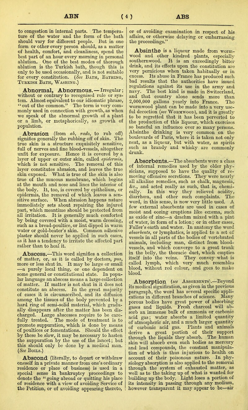 to congestion in internal parts. The tempera- ture of the water and the form of the hath should vary for different people. But in one form or other every person should, as a matter of health, comfort, and cleanliness, spend the best part of an hour every morning in personal ablution. One of the best modes of thorough ablution is the Turkish bath, though this is only to he used occasionally, and is not suitable for every constitution. (See Bath, Bathing, Turkish Bath, Washing.) Abnormal, Abnormous. — Irregular; without or contrary to recognised rule or sys- tem. Almost equivalent to our idiomatic phrase, “ out of the common.” The term is very com- monly used in connection with growth, as when we speak of the abnormal growth of a plant or a limb, or metaphorically, as growth of population. Abrasion (from ab, rado, to rub off) signifies generally the rubbing oif of skin. The true skin is a structure exquisitely sensitive, full of nerves and fine blood-vessels, altogether unfit for exposure. Hence it is covered by a layer of upper or outer skin, called epidermis, which is not sensitive. The removal of this layer constitutes abrasion, and leaves the true skin exposed. What is true of the skin is also true of the mucous membrane, which begins at the mouth and nose and lines the interior of the body. It, too, is covered by epithelium, or epidermis, the removal of which leaves a sen- sitive surface. When abrasion happens nature immediately sets about repairing the injured part, which meantime should be protected from all irritation. It is generally much comforted by being covered with a moist, warm dressing, such as a bread-poultice, or lint dipped in warm water or gold-beater’s skin. Common adhesive plaster should never be applied in such cases, as it has a tendency to irritate the affected part rather than to heal it. Abscess.—This word signifies a collection of matter, or, as it is called by doctors, pus, more or less shut in. It may be large or small —a purely local thing, or one dependent on some general or constitutional state. In popu- lar language an abscess means a large collection of matter. If matter is not shut in it does not constitute an abscess. In the great majority of cases it is circumscribed, and its diffusion among the tissues of the body prevented by a hard ring of semi-solid material, which gradu- ally disappears after the matter has been dis- charged. Large abscesses require to be care- fully treated. The mode of treatment is to promote suppuration, which is done by means of poultices or fomentations. Should the effect by these be slow, it may be necessary to hasten the suppuration by the use of the lancet; but this should only be done by a medical man. ' (See Boils.) Abscond (literally, to depart or withdraw oneself in a private manner from one’s ordinary residence or place of business) is used in a special sense in bankruptcy proceedings to denote the “ going abroad or quitting his place of residence with a view of avoiding Service of the Petition, or of avoiding appearing thereto, or of avoiding examination in respect of his affairs, or otherwise delaying or embarrassing the proceedings.” Absinthe is a liqueur made from worm- wood and other kindred plants, especially southernwood. It is an exceedingly bitter drink, and its effects upon the constitution are very pernicious when taken habitually or in excess. Its abuse in France has produced such bad results that the authorities have issued regulations against its use in the army and navy. The best kind is made in Switzerland, and that country alone sends more than 2,000,000 gallons yearly into France. The wormwood plant can be made into a very use- ful decoction (see Wormwood), and it is greatly to be regretted that it has been perverted to the production of this liqueur, which exercises so baneful an influence over so many persons. Absinthe drinking is very common on the boulevards of Paris, where it is taken not only neat, as a liqueur, but with water, as spirits such as brandy and whisky are commonly drunk. Absorbents.—The absorbents were a class of internal remedies used by the older phy- sicians, supposed to have the quality of re- moving offensive secretions. They were nearly all alkaline remedies, such as chalk, magnesia, &c., and acted really as such, that is, chemi- cally. In this way they relieved acidity, diarrhoea, and other such complaints. The word, in this sense, is now very little used. A few external absorbents are used in cases of moist and oozing eruptions like edema, such as oxide of zinc—a drachm mixed with a pint of water, in form of a lotion; or in other cases. Fuller’s earth and water. In anatomy the word absorbents, or lymphatics, is applied to a set of vessels in all parts of the bodies of vertebrated animals, including man, distinct from blood- vessels, and which converge to a great trunk in the belly, the thoracic duct, which empties itself into the veins. They convey what is called lymph, which very much resembles blood, without red colour, and goes to make blood. Absorption (see Absorbents).—Beyond its medical signification, as given in the previous paragraph, the word has several specific appli- cations in different branches of science. Many porous bodies have great power of absorbing gases and liquids. Fresh charcoal will ab- sorb an immense bulk of ammonia or carbonic acid gas; water absorbs a limited quantity of atmospheric air, and a much larger quantity of carbonic acid gas. Plants and animals derive a great portion of their support through the liquids they absorb. The human skin will absorb even such bodies as mercury and lead compounds, the constant manipula- tion of which is thus injurious to health on account of their poisonous nature. In phy- siology absorption is also applied to the removal through the system of exhausted matter, as well as to the taking up of what is wanted for building up the body. Light loses a portion of its intensity in passing through any medium, however transparent it may appear to be—air
