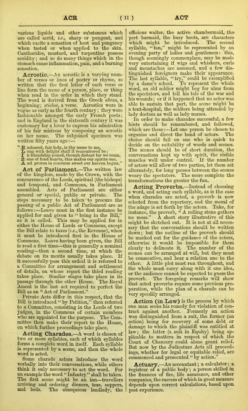 various liquids and other substances -which are called acrid, i.e., sharp or pungent, and which excite a sensation of heat and pungency when tasted or when applied to the skin. Cantharides, mustard, and turpentine possess acridity; and so do many things which in the stomach cause inflammation, pain, and a burning sensation. Acrostic.—An acrostic is a varying num- ber of verses or lines of poetry or rhyme, so written that the first letter of each verse or line form the name of a porson, place, or thing when read in the order in which they stand. The word is derived from the Greek akron, a beginning; stichos, a verse. Acrostics wore in vogue as early as the fourth century; they were fashionable amongst the early French poets; and in England in the sixteenth century it was customary for a lover to express his admiration of his fair mistress by composing an acrostic on her name. The subjoined specimen was written fifty years ago:— E ndeared, fair lady, is thy name to me, L ong with delight shall it remembered be; I n friendship joined, though distant far we roam, Z one of fond hearts, this makes our spirits one, A nd proves in converse sweet our heaven begun.” Act of Parliament.—The written law of the kingdom, made by the Crown, with the concurrence of the Lords, spiritual (the bishops) and temporal, and Commons, in Parliament assembled. Acts of Parliament are either general or special, public or private. The steps necessary to be taken to procure the passing of a public Act of Parliament are as follows:—Leave must in the first instance be applied for and given to “bring in the Bill,” as it is called. This may be applied for in either the House of Lords or Commons, except the Bill relate to taxes (i.e., the Revenue), when it must be introduced first in the House of Commons. Leave having been given, the Bill is read a first time—this is generally a nominal reading—then a second time, at which the debate on its merits usually takes place. If it successfully pass this ordeal it is referred to a Committee for arrangement and settlement of details, on whose report the third reading takes place. Similar stages take place in its passage through the other House. The Royal Assent is the last act required to perfect the Bill as an “Act of Parliament.” Private Acts differ in this respect, that the Bill is introduced “ by Petition,” then referred to a Committee, consisting in the Lords of two judges, in the Commons of certain members who are appointed for the purpose. The Com- mittee then make their report to the House, on which further proceedings take place. Acting Charades.—A word is chosen of two or more syllables, each of which syllables forms a complete word in itself. Each syllable is represented by a scene, and then the whole word is acted. Some charade actors introduce the word verbally into their conversations, while others think it only necessary to act the word. For an example the word “ Infantry ” shall be taken. The first scene might be an inn—travellers arriving and ordering dinners, teas, suppers, and beds. The obsequious landlady, the officious waiter, the active chambermaid, the- pert barmaid, the busy boots, are characters which might be introduced. The second syllable, “fan,” might be represented by an evening party of ladies and gentlemen: this, though seemingly commonplace, may be made very entertaining if wigs and whiskers, curls and moustaches are assumed, and a few dis- tinguished foreigners make their appearance. The last syllable, “try,” could be exemplified by a dame’s school. To represent the whole word, an old soldier might beg for alms from the spectators, and tell his tale of the war and his wounds; or if it happened that no actor was able to sustain that part, the scene might be a tent-hospital, the soldiers being attended by lady doctors as well as lady nurses. In order to make charades successful, a few hints should be remembered, and followed, which are these:—Let one person be chosen to organise and direct the band of actors. The choice should fall on one who is quick to decide on the suitability of words and. scenes. The scenes should be of short duration, the conversations kept up with spirit, the risible muscles well under control. If the number of actors will allow of two parties, let them act alternately, for long pauses between the scenes weary the spectators. The more complete the transformations the greater the fun. Acting Proverbs.—Instead of choosing a word, and acting each syllable, as is the case when charades are acted, a proverb is now selected from the repertory, and the moral of the adage is set forth by the actors. Take, for instance, the proverb, “ A rolling stone gathers no moss.” A short story illustrative of this might be sketched out. It is not at all neces- sary that the conversations should be written down; but the outline of the proverb should be marked out for the guidance of the actors, otherwise it would be impossible for them clearly to delineate it. The number of the scenes can be arranged at will, but they must be consecutive, and bear a relation one to the other. A little plot must run throughout, and the whole must carry along with it one idea, or the audience cannot be expected to guess the proverb. The foregoing remarks will show that acted proverbs require some previous pre- paration, while the plan of a charade can be very speedily arranged. Action (in Law) is the process by which one man seeks his remedy for violation of con- tract against another. Formerly an action was distinguished from a suit, the former (an action) being for recovery of some debt or damage to which the plaintiff was entitled at law; the latter (a suit in Equity) being ap- plicable to matters in respect of which the Court of Chancery could alone grant relief. But now by the Judicature Acts all proceed- ings, whether for legal or equitable relief, are commenced and prosecuted “ by action.” Actuary.—An accountant; a calculator; a registrar of a public body ; a person skilled in the finances of fire, life assurance, and other companies, the success of which in great measure depends upon correct calculations, based upon past experience.