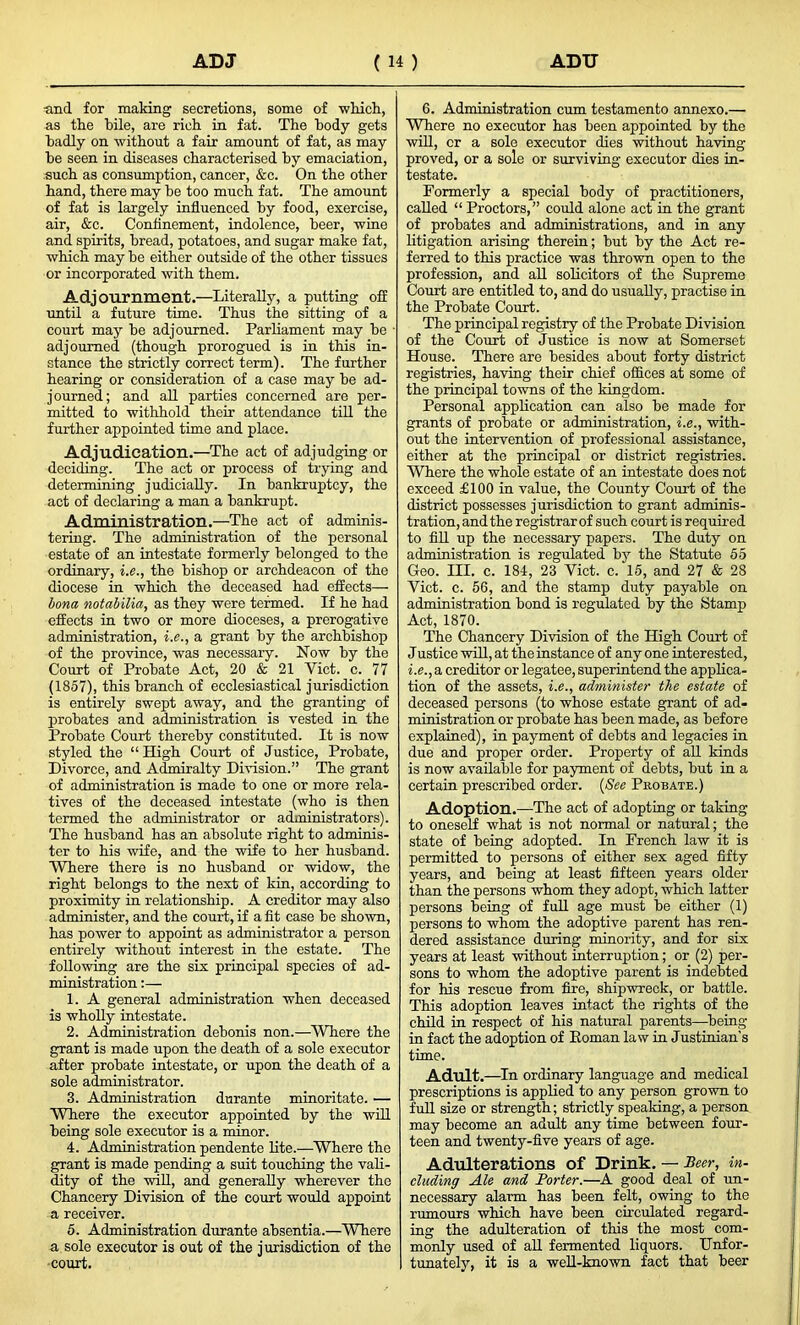 and for making secretions, some of -which, as the hile, are rich in fat. The body gets badly on without a fair amount of fat, as may be seen in diseases characterised by emaciation, such as consumption, cancer, &c. On the other hand, there may be too much fat. The amount of fat is largely influenced by food, exercise, air, &c. Confinement, indolence, beer, -wine and spirits, bread, potatoes, and sugar make fat, -which may be either outside of the other tissues or incorporated with them. Adjournment.—Literally, a putting off until a future time. Thus the sitting of a court may be adjourned. Parliament may be adjourned (though prorogued is in this in- stance the strictly correct term). The further hearing or consideration of a case may be ad- journed; and all parties concerned are per- mitted to withhold their attendance till the further appointed time and place. Adjudication.—The act of adjudging or deciding. The act or process of trying and determining judicially. In bankruptcy, the act of declaring a man a bankrupt. Administration.—The act of adminis- tering. The administration of the personal estate of an intestate formerly belonged to the ordinary, i.e., the bishop or archdeacon of the diocese in which the deceased had effects— bona notabilia, as they were termed. If he had effects in two or more dioceses, a prerogative administration, i.e., a grant by the archbishop of the province, was necessary. Now by the Court of Probate Act, 20 & 21 Viet. c. 77 (1857), this branch of ecclesiastical jurisdiction is entirely swept away, and the granting of probates and administration is vested in the Probate Court thereby constituted. It is now styled the “ High Court of Justice, Probate, Divorce, and Admiralty Division.” The grant of administration is made to one or more rela- tives of the deceased intestate (who is then termed the administrator or administrators). The husband has an absolute right to adminis- ter to his wife, and the wife to her husband. Where there is no husband or widow, the right belongs to the next of kin, according to proximity in relationship. A creditor may also administer, and the court, if a fit case be shown, has power to appoint as administrator a person entirely without interest in the estate. The following are the six principal species of ad- ministration 1. A general administration when deceased is wholly intestate. 2. Administration debonis non.—Where the grant is made upon the death of a sole executor after probate intestate, or upon the death of a sole administrator. 3. Administration durante minoritate. — Where the executor appointed by the will being sole executor is a minor. 4. Administration pendente lite.—Where the grant is made pending a suit touching the vali- dity of the will, and generally wherever the Chancery Division of the court would appoint a receiver. 5. Administration durante absentia.—Where a sole executor is out of the jurisdiction of the court. 6. Administration cum testamento annexo.— Where no executor has been appointed by the will, cr a solo executor dies without having proved, or a sole or surviving- executor dies in- testate. Formerly a special body of practitioners, called “ Proctors,” could alone act in the grant of probates and administrations, and in any litigation arising therein; but by the Act re- ferred to this practice was thrown open to the profession, and all solicitors of the Supreme Court are entitled to, and do usually, practise in the Probate Court. The principal registry of the Probate Division of the Court of Justice is now at Somerset House. There are besides about forty district registries, having their chief offices at some of the principal towns of the kingdom. Personal application can also be made for grants of probate or administration, i.e., with- out the intervention of professional assistance, either at the principal or district registries. Where the whole estate of an intestate does not exceed £100 in value, the County Court of the district possesses jurisdiction to grant adminis- tration, and the registrar of such court is required to fill up the necessary papers. The duty on administration is regulated by the Statute 55 Geo. III. c. 184, 23 Viet. c. 15, and 27 & 28 Viet. c. 56, and the stamp duty payable on administration bond is regulated by the Stamp Act, 1870. The Chancery Division of the High Court of Justice will, at the instance of any one interested, i.e., a creditor or legatee, superintend the applica- tion of the assets, i.e., administer the estate of deceased persons (to whose estate grant of ad- ministration or probate has been made, as before explained), in payment of debts and legacies in due and proper order. Property of all kinds is now available for payment of debts, but in a certain prescribed order. (See Probate.) Adoption.—The act of adopting or taking to oneself what is not normal or natural; the state of being adopted. In French law it is permitted to persons of either sex aged fifty years, and being at least fifteen years older than the persons whom they adopt, which latter persons being of full age must be either (1) persons to whom the adoptive parent has ren- dered assistance during minority, and for six years at least without interruption; or (2) per- sons to whom the adoptive parent is indebted for his rescue from fire, shipwreck, or battle. This adoption leaves intact the rights of the child in respect of his natural parents—being in fact the adoption of Roman law in Justinian's time. Adult. —In ordinary language and medical prescriptions is applied to any person grown to full size or strength; strictly speaking, a person may become an adult any time between four- teen and twenty-five years of age. Adulterations Of Drink. — Beer, in- cluding Ale and Porter.—A good deal of un- necessary alarm has been felt, owing to the rumours which have been circulated regard- ing the adulteration of this the most com- monly used of all fermented liquors. Unfor- tunately, it is a well-known fact that beer