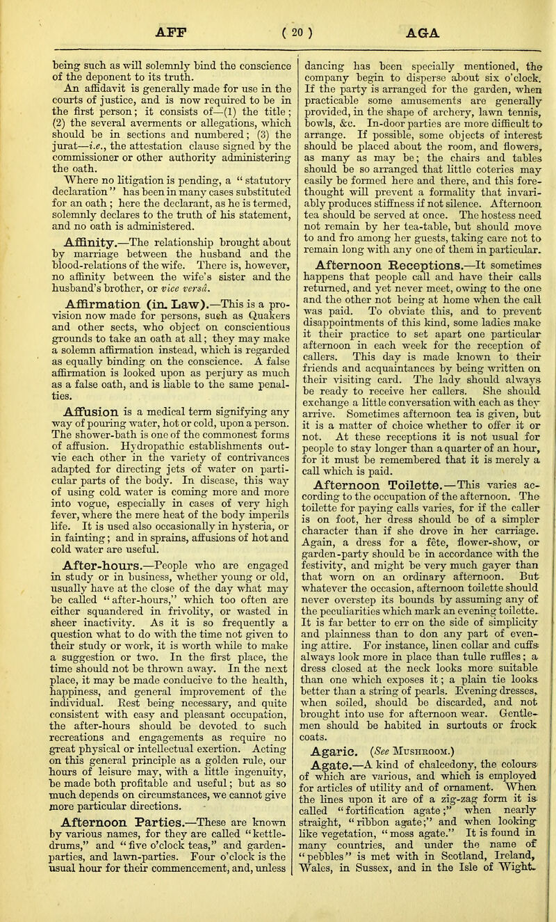 being such as will solemnly bind the conscience of the deponent to its truth. An affidavit is generally made for use in the courts of justice, and is now required to be in the first person; it consists of—(1) the title ; (2) the several averments or allegations, which should be in sections and numbered; (3) the jurat—i.e., the attestation clause signed by the commissioner or other authority administering the oath. Where no litigation is pending, a “ statutory declaration ” has been in many cases substituted for an oath ; here the declarant, as he is termed, solemnly declares to the truth of his statement, and no oath is administered. Affinity .—The relationship brought about by marriage between the husband and the blood-relations of the wife. There is, however, no affinity between the wife’s sister and the husband’s brother, or vice versa. Affirmation (in. Law).—This is a pro- vision now made for persons, such as Quakers and other sects, who object on conscientious grounds to take an oath at all; they may make a solemn affirmation instead, which is regarded as equally binding on the conscience. A false affirmation is looked upon as perjury as much as a false oath, and is liable to the same penal- ties. Affusion is a medical term signifying any way of pouring water, hot or cold, upon a person. The shower-bath is one of the commonest forms of affusion. Hydropathic establishments out- vie each other in the variety of contrivances adapted for directing jets of water on parti- cular parts of the body. In disease, this way of using cold water is coming more and more into vogue, especially in cases of very high fever, where the mere heat of the body imperils life. It is used also occasionally in hysteria, or in fainting; and in sprains, affusions of hot and cold water are useful. After-hours.—People who are engaged in study or in business, whether young or old, usually have at the close of the day what may be called “after-hours,” which too often are either squandered in frivolity, or wasted in sheer inactivity. As it is so frequently a question what to do with the time not given to their study or work, it is worth while to make a suggestion or two. In the first place, the time should not be thrown away. In the next place, it may be made conducive to the health, happiness, and general improvement of the individual. Best being necessary, and quite consistent with easy and pleasant occupation, the after-hours should be devoted to such recreations and engagements as require no great physical or intellectual exertion. Acting- on this general principle as a golden rule, our hours of leisure may, with a little ingenuity, be made both profitable and useful; hut as so much depends on circumstances, we cannot give more particular directions. Afternoon Parties.—These are known by various names, for they are called “kettle- drums,” and “ five o’clock teas,” and garden- parties, and lawn-parties. Four o’clock is the usual hour for their commencement, and, unless dancing has been specially mentioned, the company begin to disperse about six o’clock. If the party is arranged for the garden, when practicable some amusements are generally provided, in the shape of archery, lawn tennis, bowls, &e. In-door parties are more difficult to arrange. If possible, some objects of interest should be placed about the room, and flowers, as many as may be; the chairs and tables should be so arranged that little coteries may easily be formed here and there, and this fore- thought will prevent a formality that invari- ably produces stiffness if not silence. Afternoon tea should be served at once. The hostess need not remain by her tea-table, but should move to and fro among her guests, taking care not to remain long- with any one of them in particular. Afternoon Receptions.—-It sometimes happens that people call and have their calls returned, and yet never meet, owing to the one and the other not being at home when the call was paid. To obviate this, and to prevent disappointments of this land, some ladies make it their practice to set apart one particular afternoon in each week for the reception of callers. This day is made known to their friends and acquaintances by being written on their visiting card. The lady should alwaj^s- be ready to receive her callers. She should exchange a little conversation with each as they arrive. Sometimes afternoon tea is given, but it is a matter of choice whether to offer it or not. At these receptions it is not usual for people to stay longer than a quarter of an hour, for it must be remembered that it is merely a call which is paid. Afternoon Toilette.—This varies ac- cording to the occupation of the afternoon. The toilette for paying calls varies, for if the caller is on foot, her dress should be of a simpler character than if she drove in her carriage. Again, a dress for a fete, flower-show, or garden-party should be in accordance with the festivity, and might be very much gayer than that worn on an ordinary afternoon. But whatever the occasion, afternoon toilette should never overstep its bounds by assuming any of the peculiarities which mark an evening toilette.. It is far better to err on the side of simplicity and plainness than to don any part of even- ing attire. For instance, linen collar and cuffs always look more in place than tulle ruffles; a dress closed at the neck looks more suitable than one which exp>oses it; a plain tie looks better than a string of pearls. Evening dresses, when soiled, should be discarded, and not brought into use for afternoon wear. Gentle- men should be habited in surtouts or frock coats. Agaric. (See Mushroom.) Agate.—A kind of chalcedony, the colours of which are various, and which is employed for articles of utility and of ornament. When the lines upon it are of a zig-zag form it is called “ fortification agatewhen nearly straight, “ribbon agate;’’ and when looking like vegetation, “ moss agate.” It is found in many countries, and under the name of “pebbles” is met with in Scotland, Ireland, Wales, in Sussex, and in the Isle of Wight.