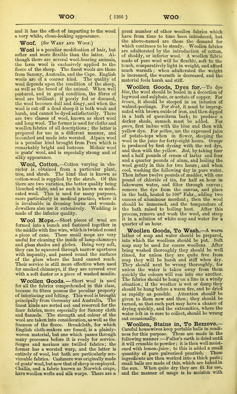 and it has the effect of imparting to the wood a very white, clean-looking appearance. Woof. (& ¥asp and Woof.) Wool is a peculiar modification of hair, hut softer and more flexible than the latter. Al- though there are several wool-hearing animals, the term wool is exclusively applied to the fleece of the sheep. The finest wools are those from Saxony, Australia, and the Cape. English wools are of a coarser kind. The quality of wool depends upon the condition of the sheep, as well as the breed of the animal. When well pastured, and in good condition, the fibres of wool are brilliant; if poorly fed or diseased, the wool becomes dull and dingy, and when the wool is cut off a dead sheep it is both weak and harsh, and cannot be dyed satisfactorily. There are two classes of wool, known as short wool and long wool. The former is used for cloths and woollen fabrics of all descriptions ; the latter is prepared for use in a different manner, and is combed and made into worsted. Alpaca wool is a peculiar kind brought from Peru which is remarkably bright and lustrous. Mohair wool is goats’ wool, and is especially strong and of silky appearance. Wool, Cotton.—Cotton varying in cha- racter is obtained from a particular plant, tree, and shrub. The kind that is known as cotton-wool is supplied by the shrub. Of this there are two varieties, the better quality being bleached white, and as such is known as medi- cated wool. This is used for many purposes, more particularly in medical practice, where it is invaluable in dressing burns and wounds. Jewellers also use it extensively. Wadding is made of the inferior quality. Wool Mops.—Short pieces of wool are formed into a bunch and fastened together in the middle with fine wire, which is twisted round a piece of cane. These small mops are very useful for cleaning the inside of lamp-chimneys and glass shades and globes. Being very soft, they can be squeezed through narrow apertures with impunity, and passed round the surfaces of the glass where the hand cannot reach. Their service is still more effective when used for smoked chimneys, if they are covered over with a soft duster or a piece of washed muslin. Woollen. Goods. — Short wool is used for all the fabrics comprehended in this class, because its fibres possess the peculiar property of interlacing and felting. This wool is brought principally from Germany and Australia. The finest kinds are sorted out and reserved for the finer fabrics, more especially for Saxony cloth and flannels. The strength and colour of the wool are taken into consideration, as well as the fineness of the fleece. Broadcloth, for which English cloth-makers are famed, is a plainly- woven material, but one which passes through many processes before it is ready for service. Serges and merinos are twilled fabrics; the former has a worsted warp, and the latter is entirely of wool, but both are particularly ser- viceable fabrics. Cashmere was originally made of goats’ wool, but now that of sheep is employed. Challis, and a fabric known as Norwich crape, have woollen wefts and silk warps. There are a great number of other woollen fabrics which have from time to time been introduced, but the above-named are those the demand for which continues to be steady. Woollen fabrics are adulterated by the introduction of cotton, of shoddy, or inferior wool. A woollen fabric made of pure wool will be flexible, soft to the tcuch, comparatively light in weight, and afford much warmth; when adulterated the weight is increased, the warmth is decreased, and the material feels harsh and stiff. Woollen Goods, Dyes for.—To dye blue, the wool should be boiled in a decoction of logwood and sulphate, or acetate of copper. For brown, it should be steeped in an infusion of walnut-peelings. For drab, it must be impreg- nated with brown oxide of iron, and then dipped in a bath of quercitron bark; to produce a darker shade, sumach must be added. For green, first imbue with the blue and then with yellow dye. For yellow, use the expressed juice of potato-tops when in flower, steeping the wool in the juice for forty-eight hours. Orange is produced by first dyeing with the red dye, and then with the yellow. Red, by taking four and a half pounds of cream of tartar and four and a quarter pounds of alum, and boiling the wool gently in this for two hours; and when cool, washing the following day in pure water. Then infuse twelve pounds of madder, with one pound of chloride of tin, for half an hour in lukewarm water, and filter through canvas; remove the dye from the canvas, and place in the bath, heated to 100° Fahr., adding two ounces of aluminous mordant; then the wool should be immersed, and the temperature of the bath raised to boiling heat. After this process, remove and wash the wool, and steep it in a solution of white soap and water for a quarter of an hour. Woollen Goods, To Wash .—A warm lather of soap and water should be prepared, into which the woollens should be put. Soft soap may be used for coarse woollens. After being washed thoroughly they should be well rinsed, for unless they are quite free from soap they will be harsh and stiff when dry. They should next be wrung thoroughly, for unless the water is taken away from them quickly the colours will run into one another. The fabrics should be hung on a line in a windy situation; if the weather is wet or damp they should be hung before a warm fire, and be dried as rapidly as possible. Attention should be given to them now and then; they should be turned, so that each part may have a chance of drying quickly, and the extremities, where the water left in is sure to collect, should be wrung out occasionally. Woollen, Stains in, To Remove.— Careful housewives keep portable balls in readi- ness for this purpose. These are made in the following manner :—Fuller’s earth is dried until it will crumble to powder; it is then well moist- ened with lemon-juice; to this is added a small quantity of pure pulverised pearlash. These ingredients are then worked into a thick paste; small balls are made of this, which are baked in the sun. ' When quite dry they are fit for use, and the manner of usage is to moisten with
