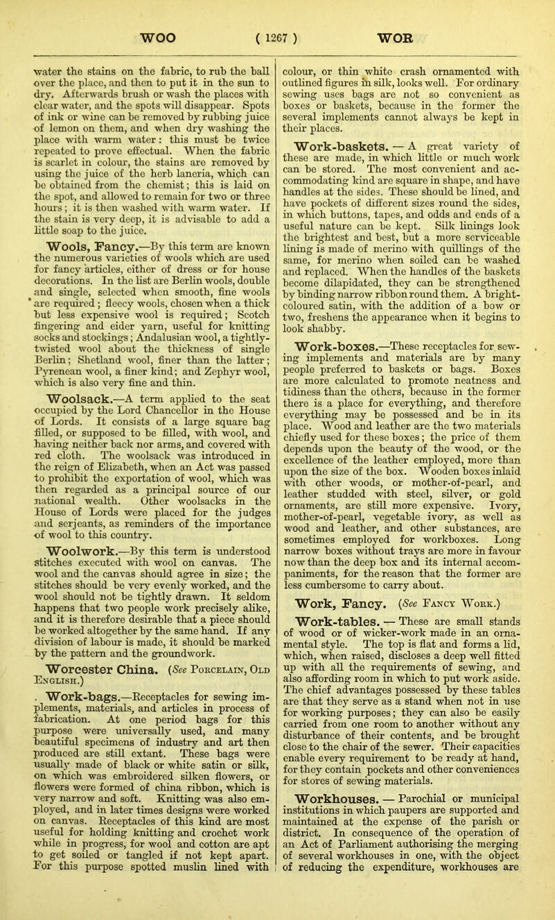 water the stains on the fabric, to rub the ball over the place, and then to put it in the sun to dry. Afterwards brush or wash the places with clear water, and the spots will disappear. Spots of ink or wine can be removed by rubbing juice of lemon on them, and when dry washing the place with warm water: this must be twice repeated to prove effectual. When the fabric is scarlet in colour, the stains are removed by using the j uice of the herb laneria, which can be obtained from the chemist; this is laid on the spot, and allowed to remain for two or three hours ; it is then washed with warm water. If the stain is very deep, it is advisable to add a little soap to the juice. Wools, Fancy.—By this term are known the numerous varieties of wools which are used for fancy articles, either of dress or for house decorations. In the list are Berlin wools, double and single, selected when smooth, fine wools * are required; fleecy wools, chosen when a thick but less expensive wool is required; Scotch fingering and eider yarn, useful for knitting socks and stockings; Andalusian wool, a tightly- twisted wool about the thickness of single Berlin; Shetland wool, finer than the latter; Pyrenean wool, a finer kind; and Zephyr wool, which is also very fine and thin. Woolsack.—A term applied to the seat occupied by the Lord Chancellor in the House of Lords. It consists of a large square bag filled, or supposed to be filled, with wool, and having neither back nor arms, and covered with red cloth. The woolsack was introduced in the reign of Elizabeth, when an Act was passed to prohibit the exportation of wool, which was then regarded as a principal source of our national wealth. Other woolsacks in the House of Lords were placed for the judges and serjeants, as reminders of the importance of wool to this country. Woolwork.—By this term is understood stitches executed with wool on canvas. The wool and the canvas should agree in size; the stitches should be very evenly worked, and the wool should not be tightly drawn. It seldom happens that two people work precisely alike, and it is therefore desirable that a piece should be worked altogether by the same hand. If any division of labour is made, it should be marked by the pattern and the groundwork. Worcester China. (See Porcelain, Old English.) . Work-bags.—Receptacles for sewing im- plements, materials, and articles in process of fabrication. At one period bags for this purpose were universally used, and many beautiful specimens of industry and art then produced are still extant. These bags were usually made of black or white satin or silk, on which was embroidered silken flowers, or flowers were formed of china ribbon, which is very narrow and soft. Knitting was also em- ployed, and in later times designs were worked on canvas. Receptacles of this kind are most useful for holding knitting and crochet work while in progress, for wool and cotton are apt to get soiled or tangled if not kept apart. For this purpose spotted muslin lined with colour, or thin white crash ornamented with outlined figures in silk, looks well. For ordinary sewing uses bags are not so convenient as boxes or baskets, because in the former the several implements cannot always be kept in their places. Work-baskets.—A great variety of these are made, in which little or much work can be stored. The most convenient and ac- commodating kind are square in shape, and have handles at the sides. These should bo lined, and have pockets of different sizes round the sides, in which buttons, tapes, and odds and ends of a useful nature can be kept. Silk linings look the brightest and best, but a more serviceable lining is made of merino with quillings of the same, for merino when soiled can be washed and replaced. When the handles of the baskets become dilapidated, they can be strengthened by binding narrow ribbon round them. A bright- coloured satin, with the addition of a bow or two, freshens the appearance when it begins to look shabby. Work-boxes.—These receptacles for sew- ing implements and materials are by many people preferred to baskets or bags. Boxes are more calculated to promote neatness and tidiness than the others, because in the former there is a place for everything, and therefore everything may be possessed and be in its place. Wood and leather are the two materials chiefly used for these boxes; the price of them depends upon the beauty of the wood, or the excellence of the leather employed, more than upon the size of the box. Wooden boxes inlaid with other woods, or mother-of-pearl, and leather studded with steel, silver, or gold ornaments, are still more expensive. Ivory, mother-of-pearl, vegetable ivory, as well as wood and leather, and other substances, are sometimes employed for workboxes. Long narrow boxes without trays are more in favour now than the deep box and its internal accom- paniments, for the reason that the former are less cumbersome to carry about. Work, Fancy. (See Fancy Work.) Work-tables. — These are small stands of wood or of wicker-work made in an orna- mental style. The top is flat and forms a lid, which, when raised, discloses a deep well fitted up with all the requirements of sewing, and also affording room in which to put work aside. The chief advantages possessed by these tables are that they serve as a stand when not in use for working purposes; they can also be easily carried from one room to another without any disturbance of their contents, and be brought close to the chair of the sewer. Their capacities enable every requirement to be ready at hand, for they contain pockets and other conveniences for stores of sewing materials. Workhouses. — Parochial or municipal institutions in which paupers are supported and maintained at the expense of the parish or district. In consequence of the operation of an Act of Parliament authorising the merging of several workhouses in one, with the object of reducing the expenditure, workhouses are